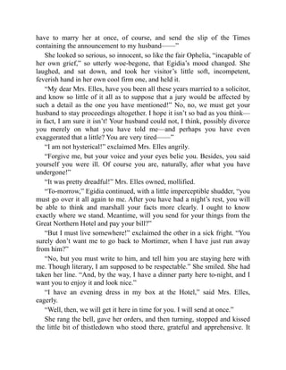 have to marry her at once, of course, and send the slip of the Times
containing the announcement to my husband——”
She looked so serious, so innocent, so like the fair Ophelia, “incapable of
her own grief,” so utterly woe-begone, that Egidia’s mood changed. She
laughed, and sat down, and took her visitor’s little soft, incompetent,
feverish hand in her own cool firm one, and held it.
“My dear Mrs. Elles, have you been all these years married to a solicitor,
and know so little of it all as to suppose that a jury would be affected by
such a detail as the one you have mentioned!” No, no, we must get your
husband to stay proceedings altogether. I hope it isn’t so bad as you think—
in fact, I am sure it isn’t! Your husband could not, I think, possibly divorce
you merely on what you have told me—and perhaps you have even
exaggerated that a little? You are very tired——”
“I am not hysterical!” exclaimed Mrs. Elles angrily.
“Forgive me, but your voice and your eyes belie you. Besides, you said
yourself you were ill. Of course you are, naturally, after what you have
undergone!”
“It was pretty dreadful!” Mrs. Elles owned, mollified.
“To-morrow,” Egidia continued, with a little imperceptible shudder, “you
must go over it all again to me. After you have had a night’s rest, you will
be able to think and marshall your facts more clearly. I ought to know
exactly where we stand. Meantime, will you send for your things from the
Great Northern Hotel and pay your bill?”
“But I must live somewhere!” exclaimed the other in a sick fright. “You
surely don’t want me to go back to Mortimer, when I have just run away
from him?”
“No, but you must write to him, and tell him you are staying here with
me. Though literary, I am supposed to be respectable.” She smiled. She had
taken her line. “And, by the way, I have a dinner party here to-night, and I
want you to enjoy it and look nice.”
“I have an evening dress in my box at the Hotel,” said Mrs. Elles,
eagerly.
“Well, then, we will get it here in time for you. I will send at once.”
She rang the bell, gave her orders, and then turning, stopped and kissed
the little bit of thistledown who stood there, grateful and apprehensive. It
 