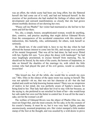 was an effort, the whole scene had been one long effort, but she flattered
herself she had come out of it well, and had not betrayed herself. In the
exercise of her profession she had studied the feelings of others and their
development and outward manifestations so closely that she had grown
almost morbidly desirous of not showing her own.
“Please call me Phœbe!” her visitor had murmured as she led her to her
room and left her there.
Yes, she, a simple, honest, unsophisticated woman, would do anything,
dare, contrive, and practise anything that might deliver Edmund Rivers
from the consequences of his accidental connection with this miracle of
indiscretion, this butterfly, who, unfortunately for others, took herself so
seriously.
He should not, if she could help it, have to rue the day when he had
allowed the human interest to come into his life, and occupy even a portion
of his mental foreground. That was all he had done; he had never flirted
with her, Egidia felt sure. “Love plays the deuce with landscape!” he had
once laughingly proclaimed, to excuse himself from marrying. No, he
should not be forced, by the stain of the courts, the horrors of imputation, to
take on himself the shackles of the marriage tie, with which the little
woman who had played the part of his evil genius, would so carelessly
invest him!
. . . . . . . .
“She kissed me, but all the while, she would like to scratch my eyes
out,” Mrs. Elles in the silence of the spare room was saying to herself. She
was not spiteful—oh no, that was not her character at all—but she had
studied and could not help knowing human nature! There was no misprision
of motive in her mind; she was perfectly aware of Egidia’s reasons for
being kind to her. That lady had taken her rival to stay with her because, as
the saying is, she preferred to see mischief in front of her—she would keep
her safe under her own roof the better to control her. It was all for the man’s
sake, not for the woman’s at all!
The welfare of Edmund Rivers was the object of Phœbe Elles too, she
must not forget that, and she must consent, for his sake, to be the creature of
his cousin’s bounty. It must be so, but it was very hard. Egidia, perhaps
unconsciously, assumed proprietary airs. Her visitor stamped a little modest
stamp of the foot at the thought, and was assailed by a wild desire to prove
 
