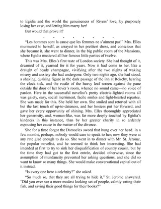 to Egidia and the world the genuineness of Rivers’ love, by purposely
losing her case, and letting him marry her!
But would that prove it?
. . . . . . . .
“Les hommes sont la cause que les femmes ne s’aiment pas!” Mrs. Elles
murmured to herself, as arrayed in her prettiest dress, and conscious that
she became it, she went to dinner, in the big public room of the Mansions,
where Egidia mustered all her famous little parties of twelve.
This was Mrs. Elles’s first taste of London society. She had thought of it,
dreamed of it, yearned for it for years. Now it had come to her, like a
draught of heady champagne, vivifying after the two nights of waking
misery and anxiety she had undergone. Only two nights ago, she had stood,
a shaking, quaking figure in the dark passage of the inn at Rokeby, hearing
the clock tick, and the rustle of the heavy leaf screen against the pane
outside the door of her lover’s room, whence no sound came—no voice of
pardon. Here in the successful novelist’s pretty electric-lighted rooms all
was gaiety, easy, social merriment, facile smiles and light-hearted repartee.
She was made for this. She held her own. She smiled and retorted with all
but the last touch of up-to-dateness, and her hostess put her forward, and
gave her every opportunity of shining. Mrs. Elles thoroughly appreciated
her generosity, and, woman-like, was far more deeply touched by Egidia’s
kindness in this instance, than by her greater charity in so ardently
espousing her cause in the matter of the divorce.
She for a time forgot the Damocles sword that hung over her head. In a
few months, perhaps, nobody would care to speak to her; now they were at
any rate glad enough to do so. She went in to dinner with Mr. St. Jerome,
the popular novelist, and he seemed to think her interesting. She had
intended at first to try to sink her disqualification of country cousin, but by
the time they had got to the first entrée, decided otherwise, since the
assumption of mundaneity prevented her asking questions, and she did so
want to know so many things. She would make conversational capital out of
it instead.
“Is every one here a celebrity?” she asked.
“So much so, that they are all trying to hide it,” St. Jerome answered.
“Did you ever see a more modest looking set of people, calmly eating their
fish, and saving their good things for their books?”
 