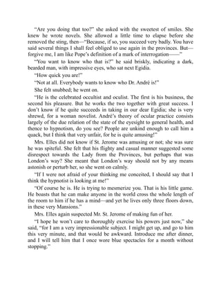 “Are you doing that too?” she asked with the sweetest of smiles. She
knew he wrote novels. She allowed a little time to elapse before she
removed the sting, then—“Because, if so, you succeed very badly. You have
said several things I shall feel obliged to use again in the provinces. But—
forgive me, I am like Pope’s definition of a mark of interrogation——”
“You want to know who that is?” he said briskly, indicating a dark,
bearded man, with impressive eyes, who sat next Egidia.
“How quick you are!”
“Not at all. Everybody wants to know who Dr. André is!”
She felt snubbed; he went on.
“He is the celebrated occultist and oculist. The first is his business, the
second his pleasure. But he works the two together with great success. I
don’t know if he quite succeeds in taking in our dear Egidia; she is very
shrewd, for a woman novelist. André’s theory of ocular practice consists
largely of the due relation of the state of the eyesight to general health, and
thence to hypnotism, do you see? People are unkind enough to call him a
quack, but I think that very unfair, for he is quite amusing!”
Mrs. Elles did not know if St. Jerome was amusing or not; she was sure
he was spiteful. She felt that his flighty and casual manner suggested some
disrespect towards the Lady from the Provinces, but perhaps that was
London’s way? She meant that London’s way should not by any means
astonish or perturb her, so she went on calmly.
“If I were not afraid of your thinking me conceited, I should say that I
think the hypnotist is looking at me!”
“Of course he is. He is trying to mesmerize you. That is his little game.
He boasts that he can make anyone in the world cross the whole length of
the room to him if he has a mind—and yet he lives only three floors down,
in these very Mansions.”
Mrs. Elles again suspected Mr. St. Jerome of making fun of her.
“I hope he won’t care to thoroughly exercise his powers just now,” she
said, “for I am a very impressionable subject. I might get up, and go to him
this very minute, and that would be awkward. Introduce me after dinner,
and I will tell him that I once wore blue spectacles for a month without
stopping.”
 
