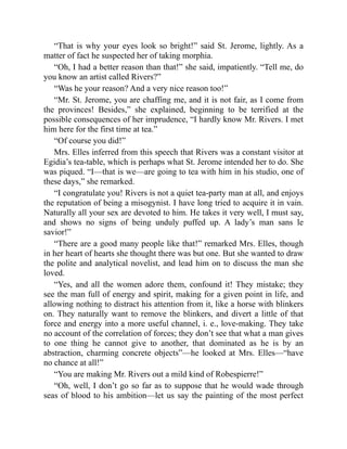 “That is why your eyes look so bright!” said St. Jerome, lightly. As a
matter of fact he suspected her of taking morphia.
“Oh, I had a better reason than that!” she said, impatiently. “Tell me, do
you know an artist called Rivers?”
“Was he your reason? And a very nice reason too!”
“Mr. St. Jerome, you are chaffing me, and it is not fair, as I come from
the provinces! Besides,” she explained, beginning to be terrified at the
possible consequences of her imprudence, “I hardly know Mr. Rivers. I met
him here for the first time at tea.”
“Of course you did!”
Mrs. Elles inferred from this speech that Rivers was a constant visitor at
Egidia’s tea-table, which is perhaps what St. Jerome intended her to do. She
was piqued. “I—that is we—are going to tea with him in his studio, one of
these days,” she remarked.
“I congratulate you! Rivers is not a quiet tea-party man at all, and enjoys
the reputation of being a misogynist. I have long tried to acquire it in vain.
Naturally all your sex are devoted to him. He takes it very well, I must say,
and shows no signs of being unduly puffed up. A lady’s man sans le
savior!”
“There are a good many people like that!” remarked Mrs. Elles, though
in her heart of hearts she thought there was but one. But she wanted to draw
the polite and analytical novelist, and lead him on to discuss the man she
loved.
“Yes, and all the women adore them, confound it! They mistake; they
see the man full of energy and spirit, making for a given point in life, and
allowing nothing to distract his attention from it, like a horse with blinkers
on. They naturally want to remove the blinkers, and divert a little of that
force and energy into a more useful channel, i. e., love-making. They take
no account of the correlation of forces; they don’t see that what a man gives
to one thing he cannot give to another, that dominated as he is by an
abstraction, charming concrete objects”—he looked at Mrs. Elles—“have
no chance at all!”
“You are making Mr. Rivers out a mild kind of Robespierre!”
“Oh, well, I don’t go so far as to suppose that he would wade through
seas of blood to his ambition—let us say the painting of the most perfect
 