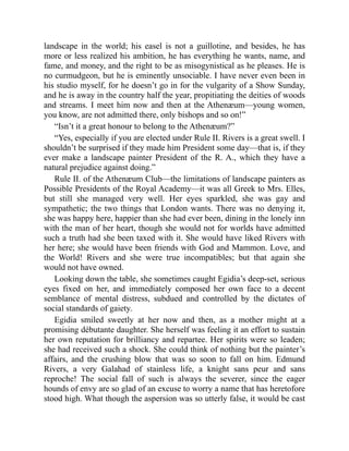 landscape in the world; his easel is not a guillotine, and besides, he has
more or less realized his ambition, he has everything he wants, name, and
fame, and money, and the right to be as misogynistical as he pleases. He is
no curmudgeon, but he is eminently unsociable. I have never even been in
his studio myself, for he doesn’t go in for the vulgarity of a Show Sunday,
and he is away in the country half the year, propitiating the deities of woods
and streams. I meet him now and then at the Athenæum—young women,
you know, are not admitted there, only bishops and so on!”
“Isn’t it a great honour to belong to the Athenæum?”
“Yes, especially if you are elected under Rule II. Rivers is a great swell. I
shouldn’t be surprised if they made him President some day—that is, if they
ever make a landscape painter President of the R. A., which they have a
natural prejudice against doing.”
Rule II. of the Athenæum Club—the limitations of landscape painters as
Possible Presidents of the Royal Academy—it was all Greek to Mrs. Elles,
but still she managed very well. Her eyes sparkled, she was gay and
sympathetic; the two things that London wants. There was no denying it,
she was happy here, happier than she had ever been, dining in the lonely inn
with the man of her heart, though she would not for worlds have admitted
such a truth had she been taxed with it. She would have liked Rivers with
her here; she would have been friends with God and Mammon. Love, and
the World! Rivers and she were true incompatibles; but that again she
would not have owned.
Looking down the table, she sometimes caught Egidia’s deep-set, serious
eyes fixed on her, and immediately composed her own face to a decent
semblance of mental distress, subdued and controlled by the dictates of
social standards of gaiety.
Egidia smiled sweetly at her now and then, as a mother might at a
promising débutante daughter. She herself was feeling it an effort to sustain
her own reputation for brilliancy and repartee. Her spirits were so leaden;
she had received such a shock. She could think of nothing but the painter’s
affairs, and the crushing blow that was so soon to fall on him. Edmund
Rivers, a very Galahad of stainless life, a knight sans peur and sans
reproche! The social fall of such is always the severer, since the eager
hounds of envy are so glad of an excuse to worry a name that has heretofore
stood high. What though the aspersion was so utterly false, it would be cast
 
