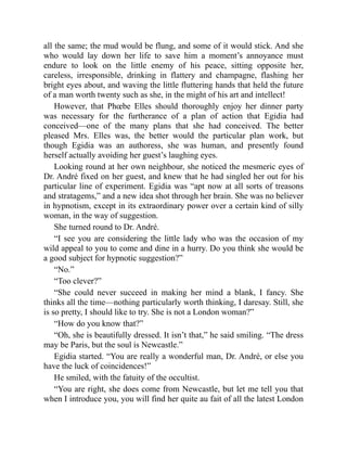 all the same; the mud would be flung, and some of it would stick. And she
who would lay down her life to save him a moment’s annoyance must
endure to look on the little enemy of his peace, sitting opposite her,
careless, irresponsible, drinking in flattery and champagne, flashing her
bright eyes about, and waving the little fluttering hands that held the future
of a man worth twenty such as she, in the might of his art and intellect!
However, that Phœbe Elles should thoroughly enjoy her dinner party
was necessary for the furtherance of a plan of action that Egidia had
conceived—one of the many plans that she had conceived. The better
pleased Mrs. Elles was, the better would the particular plan work, but
though Egidia was an authoress, she was human, and presently found
herself actually avoiding her guest’s laughing eyes.
Looking round at her own neighbour, she noticed the mesmeric eyes of
Dr. André fixed on her guest, and knew that he had singled her out for his
particular line of experiment. Egidia was “apt now at all sorts of treasons
and stratagems,” and a new idea shot through her brain. She was no believer
in hypnotism, except in its extraordinary power over a certain kind of silly
woman, in the way of suggestion.
She turned round to Dr. André.
“I see you are considering the little lady who was the occasion of my
wild appeal to you to come and dine in a hurry. Do you think she would be
a good subject for hypnotic suggestion?”
“No.”
“Too clever?”
“She could never succeed in making her mind a blank, I fancy. She
thinks all the time—nothing particularly worth thinking, I daresay. Still, she
is so pretty, I should like to try. She is not a London woman?”
“How do you know that?”
“Oh, she is beautifully dressed. It isn’t that,” he said smiling. “The dress
may be Paris, but the soul is Newcastle.”
Egidia started. “You are really a wonderful man, Dr. André, or else you
have the luck of coincidences!”
He smiled, with the fatuity of the occultist.
“You are right, she does come from Newcastle, but let me tell you that
when I introduce you, you will find her quite au fait of all the latest London
 