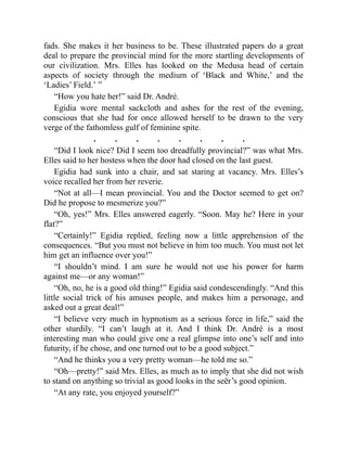 fads. She makes it her business to be. These illustrated papers do a great
deal to prepare the provincial mind for the more startling developments of
our civilization. Mrs. Elles has looked on the Medusa head of certain
aspects of society through the medium of ‘Black and White,’ and the
‘Ladies’ Field.’ ”
“How you hate her!” said Dr. André.
Egidia wore mental sackcloth and ashes for the rest of the evening,
conscious that she had for once allowed herself to be drawn to the very
verge of the fathomless gulf of feminine spite.
. . . . . . . .
“Did I look nice? Did I seem too dreadfully provincial?” was what Mrs.
Elles said to her hostess when the door had closed on the last guest.
Egidia had sunk into a chair, and sat staring at vacancy. Mrs. Elles’s
voice recalled her from her reverie.
“Not at all—I mean provincial. You and the Doctor seemed to get on?
Did he propose to mesmerize you?”
“Oh, yes!” Mrs. Elles answered eagerly. “Soon. May he? Here in your
flat?”
“Certainly!” Egidia replied, feeling now a little apprehension of the
consequences. “But you must not believe in him too much. You must not let
him get an influence over you!”
“I shouldn’t mind. I am sure he would not use his power for harm
against me—or any woman!”
“Oh, no, he is a good old thing!” Egidia said condescendingly. “And this
little social trick of his amuses people, and makes him a personage, and
asked out a great deal!”
“I believe very much in hypnotism as a serious force in life,” said the
other sturdily. “I can’t laugh at it. And I think Dr. André is a most
interesting man who could give one a real glimpse into one’s self and into
futurity, if he chose, and one turned out to be a good subject.”
“And he thinks you a very pretty woman—he told me so.”
“Oh—pretty!” said Mrs. Elles, as much as to imply that she did not wish
to stand on anything so trivial as good looks in the seër’s good opinion.
“At any rate, you enjoyed yourself?”
 