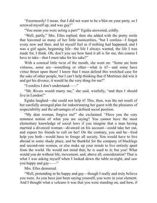“Enormously! I mean, that I did not want to be a blot on your party, so I
screwed myself up, and was gay!”
“You mean you were acting a part?” Egidia answered, coldly.
“Well, partly,” Mrs. Elles replied; then she added with the pretty smile
that leavened so many of her little insincerities, “but I confess—I forgot
every now and then, and let myself feel as if nothing had happened, and I
was a girl again, beginning life—the life I always wanted, the life I was
made for, I think. Oh, don’t you see how hard it all is for me, this course I
have to take—that I must take for his sake?”
With a comical little twist of the mouth, she went on: “Some are born
virtuous, some are—something or other—what is it?—and some have
virtue thrust upon them! I know that I must defend this wretched case for
the sake of other people, but I can’t help thinking that if Mortimer did win it
and get his divorce, it would be the very thing for me!”
“I confess I don’t understand——”
“Mr. Rivers would marry me,” she said, wistfully, “and then I should
live in London!”
Egidia laughed—she could not help it! This, then, was the net result of
her carefully arranged plan for indoctrinating her guest with the pleasures of
respectability and the advantages of a defined social position.
“My dear woman, forgive me!” she exclaimed. “Have you the very
remotest notion of what you are saying? You cannot have the most
elementary knowledge of social laws if you imagine that a man having
married a divorced woman—divorced on his account—could take her out,
and expect his friends to call on her! On the contrary, you and he—God
help you both—would have to forego all society. You would have to live
abroad in some shady place, and be thankful for the company of blacklegs
and second-rate women, or else make up your minds to live entirely apart
from the world. He would not mind that; he is used to it; but you! What
would you do without life, movement, and, above all, consideration? That is
what I was asking myself when I looked down the table to-night, and saw
you happy and gay——”
Mrs. Elles demurred.
“Well, pretending to be happy and gay—though I really and truly believe
you were. As you have just been saying yourself, you were in your element.
And I thought what a volcano it was that you were standing on, and how, if
 