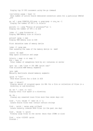 Display top 10 CPU consumers using the ps command
/usr/ucb/ps auxgw head -11
 Show number of active Oracle dedicated connection users for a particular ORACLE
_SID
ps -ef grep $ORACLE_SID grep -v grep grep -v ora_ wc -l
 Display the number of CPU s in Solaris
psrinfo -v grep "Status of processor" wc -l
Display the number of CPU s in AIX
lsdev -C grep Process wc -l
Display RAM Memory size on Solaris
prtconf grep -i mem
Display RAM memory size on AIX
First determine name of memory device
lsdev -C grep mem
then assuming the name of the memory device is   mem0
lsattr -El mem0
Swap space allocation and usage
Solaris : swap -s or swap -l
Aix : lsps -a
 Total number of semaphores held by all instances on server
ipcs -as awk '{sum += $9} END {print sum}'
View allocated RAM memory segments
ipcs -pmb
Manually deallocate shared memeory segments
ipcrm -m '<ID>'
 Show mount points for a disk in AIX
lspv -l hdisk13
 Display amount of occupied space (in KB) for a file or collection of files in a
 directory or sub-directory
du -ks * sort -n tail
Display total file space in a directory
du -ks .
 Cleanup any unwanted trace files more than seven days old
find . *.trc -mtime +7 -exec rm {} ;
 Locate Oracle files that contain certain strings
find . -print xargs grep rollback
 Locate recently created UNIX files (in the past one day)
find . -mtime -1 -print
 Finding large files on the server (more than 100MB in size)
find . -size +102400 -print
Crontab :
 