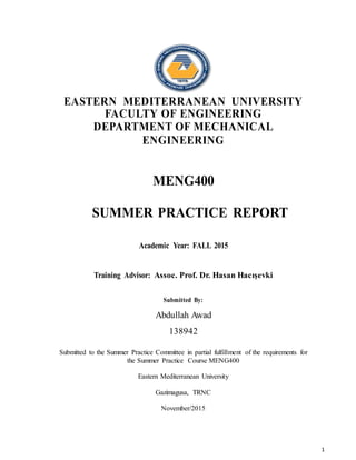 1
EASTERN MEDITERRANEAN UNIVERSITY
FACULTY OF ENGINEERING
DEPARTMENT OF MECHANICAL
ENGINEERING
MENG400
SUMMER PRACTICE REPORT
Academic Year: FALL 2015
Training Advisor: Assoc. Prof. Dr. Hasan Hacışevki
Submitted By:
Abdullah Awad
138942
Submitted to the Summer Practice Committee in partial fulfillment of the requirements for
the Summer Practice Course MENG400
Eastern Mediterranean University
Gazimagusa, TRNC
November/2015
 