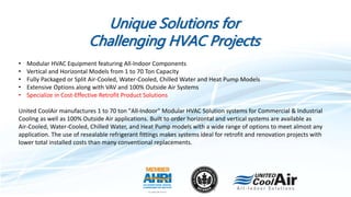 Unique Solutions for
Challenging HVAC Projects
• Modular HVAC Equipment featuring All-Indoor Components
• Vertical and Horizontal Models from 1 to 70 Ton Capacity
• Fully Packaged or Split Air-Cooled, Water-Cooled, Chilled Water and Heat Pump Models
• Extensive Options along with VAV and 100% Outside Air Systems
• Specialize in Cost-Effective Retrofit Product Solutions
United CoolAir manufactures 1 to 70 ton "All-Indoor" Modular HVAC Solution systems for Commercial & Industrial
Cooling as well as 100% Outside Air applications. Built to order horizontal and vertical systems are available as
Air-Cooled, Water-Cooled, Chilled Water, and Heat Pump models with a wide range of options to meet almost any
application. The use of resealable refrigerant fittings makes systems ideal for retrofit and renovation projects with
lower total installed costs than many conventional replacements.
 
