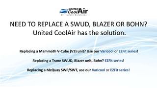 NEED TO REPLACE A SWUD, BLAZER OR BOHN?
United CoolAir has the solution.
Replacing a Mammoth V-Cube (V3) unit? Use our Varicool or EZFit series!
Replacing a Trane SWUD, Blazer unit, Bohn? EZFit series!
Replacing a McQuay SWP/SWT, use our Varicool or EZFit series!
 