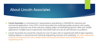 About Lincoln Associates
 Lincoln Associates is a manufacturer's representative specializing in HVAC&R for industrial and
commercial applications. Since 1972, Lincoln Associates has combined quality products with quality
engineering to become one of the industry's leading sellers of HVAC&R equipment. With over 10,000
applications installed and an experienced, diversified staff, we truly do sell solutions to problems.
 Lincoln Associates has served the industry for over 43 years with an experienced staff of sales engineers
holding degrees in mechanical and industrial engineering, business and marketing. We offer engineered
solutions to industrial end users, design-build mechanical contractors, and architectural and
engineering firms.
 