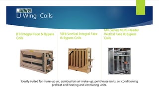LJ Wing Coils
IFB Integral Face & Bypass
Coils
VIFB Vertical Integral Face
& Bypass Coils
MV-Series Multi-Header
Vertical Face & Bypass
Coils
Ideally suited for make-up air, combustion air make-up, penthouse units, air conditioning
preheat and heating and ventilating units.
 