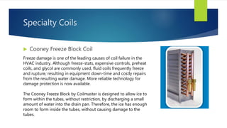 Specialty Coils
 Cooney Freeze Block Coil
Freeze damage is one of the leading causes of coil failure in the
HVAC industry. Although freeze-stats, expensive controls, preheat
coils, and glycol are commonly used, fluid coils frequently freeze
and rupture, resulting in equipment down-time and costly repairs
from the resulting water damage. More reliable technology for
damage protection is now available.
The Cooney Freeze Block by Coilmaster is designed to allow ice to
form within the tubes, without restriction, by discharging a small
amount of water into the drain pan. Therefore, the ice has enough
room to form inside the tubes, without causing damage to the
tubes.
 