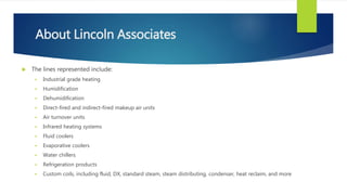 About Lincoln Associates
 The lines represented include:
 Industrial grade heating
 Humidification
 Dehumidification
 Direct-fired and indirect-fired makeup air units
 Air turnover units
 Infrared heating systems
 Fluid coolers
 Evaporative coolers
 Water chillers
 Refrigeration products
 Custom coils, including fluid, DX, standard steam, steam distributing, condenser, heat reclaim, and more
 