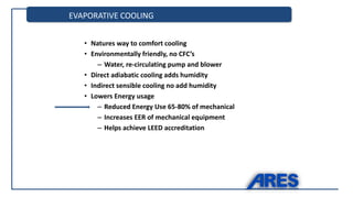EVAPORATIVE COOLING
• Natures way to comfort cooling
• Environmentally friendly, no CFC’s
– Water, re-circulating pump and blower
• Direct adiabatic cooling adds humidity
• Indirect sensible cooling no add humidity
• Lowers Energy usage
– Reduced Energy Use 65-80% of mechanical
– Increases EER of mechanical equipment
– Helps achieve LEED accreditation
 