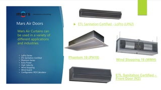 Mars Air Doors  ETL Sanitation Certified - LoPro (LPN2)
Mars Air Curtains can
be used in a variety of
different applications
and industries.
Phantom 10 (PH10)
ETL Sanitation Certified –
Front Door (N2)
Wind Stopping 16 (WMH)
• LoPro Series
• ETL Sanitation Certified
• Phantom Series
• Extra Power
• High Velocity
• Wind Stopping
• Wind Guard
• Configurator, ROI Calculator
 