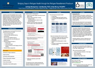 TEMPLATE DESIGN © 2008
www.PosterPresentations.com
Bridging Gaps in Refugee Health through the Refugee Resettlement Practicum
Ashleigh Montgomery1, Ute Maschke, PhD2, & Kate Murray, PhD,MPH1
1. Dept of Family & Preventive Medicine, University of California San Diego 2. Refugee Services, Catholic Charities Diocese of San Diego
BACKGROUND
COURSE DETAILS
IMPLEMENTATION OUTCOMES OUTCOMES
CONTACT INFORMATION
Kate E. Murray, PhD, MPH
Assistant Professor, UC San Diego
email: k2murray@ucsd.edu
To learn more about the practicum and other projects, visit:
http://www.tinyurl.com/refugeehealth
A practicum course was developed to focus on public
health interventions in collaboration with local refugee
resettlement agencies. The goals for the class were to
strengthen ties between UC San Diego and local
resettlement organizations to address refugee
communities’ most pressing public health needs
collaboratively. It also coincided with the launch of a
new undergraduate public health major and a desire to
establish more public health opportunities within the
San Diego community.
The practicum allowed for the university and local
resettlement agencies to collaborate in developing a
sustainable program and structure for addressing
refugee public health needs. This practicum provides a
template for other universities to build collaborations
with community organizations and refugee populations
to address the constantly changing public health needs
of newly arriving refugee cohorts.
 
Developing additional, long-term collaborations that
continue after the practicum serve as an ideal next
step.
Course Topics
Introduction to refugee resettlement
Program planning
Conducting a needs assessment
Program implementation strategies
Evaluation principles
Cross-cultural principles
Sustainability of public health programs
The practicum was a 4-unit course that emphasized
experiential learning and included:
•  2 hours per week of lecture
•  10 hours per week experiential learning
•  Guest lecturers
•  A tour of a local resettlement agency
•  Ongoing contact with community leaders and
organizations
•  Required readings and videos on
•  Refugee topics
•  Cross-cultural health
•  Personal narratives by local refugee community
members
•  Personal reflection assignments
Students worked in small groups to:
•  Identify a local target refugee community and public
health concern
•  Conduct a needs assessment, including:
•  A literature review
•  Conducting and writing a report on a Key
Informant Interview
•  Develop a community profile of major health
concerns based on their needs assessment
•  Detail existing resources to be utilized by local
refugee-serving organizations
Final outcomes for the groups included:
•  A Logic Model
•  A culturally adapted public health resource
•  An evaluation and sustainability plan for their
program
*Throughout the course, students presented their
ideas and materials to local experts and community
members for feedback and refinement.
Resources developed within the class included:
•  A cookbook (in English and Arabic) focusing on
tips for healthy eating while emphasizing
cultural foods
•  A pamphlet and wellness guide on mental
health
•  A handout on warning signs and consequences
of substance abuse
•  Design and implement a public health
intervention
ACKNOWLEDGMENTS
This practicum was sponsored by Sixth College at UC
San Diego and supported by Catholic Charities Diocese
of San Diego, Refugee Services.
Other community partners included:
•  Family and Preventive Medicine, UC San Diego
•  Karen Organization
•  Alliance Health Clinic
•  Institute for Public Health, SDSU
DISCUSSION
Sustainability Plan
Since the conclusion of the practicum, students have
participated as panelists in showing a documentary about
refugees in Uganda. Students helped to organize the
event and promoted opportunities to get involved in local
refugee programs.
Students have also partnered with a local organization
that serves Burmese refugees, to conduct a workshop
with a community expert surrounding substance abuse.
 
