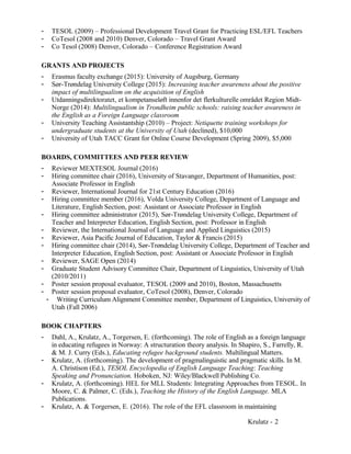 - TESOL (2009) – Professional Development Travel Grant for Practicing ESL/EFL Teachers
- CoTesol (2008 and 2010) Denver, Colorado – Travel Grant Award
- Co Tesol (2008) Denver, Colorado – Conference Registration Award
GRANTS AND PROJECTS
- Erasmus faculty exchange (2015): University of Augsburg, Germany
- Sør-Trøndelag University College (2015): Increasing teacher awareness about the positive
impact of multilingualism on the acquisition of English
- Utdanningsdirektoratet, et kompetanseløft innenfor det flerkulturelle området Region Midt-
Norge (2014): Multilingualism in Trondheim public schools: raising teacher awareness in
the English as a Foreign Language classroom
- University Teaching Assistantship (2010) – Project: Netiquette training workshops for
undergraduate students at the University of Utah (declined), $10,000
- University of Utah TACC Grant for Online Course Development (Spring 2009), $5,000
BOARDS, COMMITTEES AND PEER REVIEW
- Reviewer MEXTESOL Journal (2016)
- Hiring committee chair (2016), University of Stavanger, Department of Humanities, post:
Associate Professor in English
- Reviewer, International Journal for 21st Century Education (2016)
- Hiring committee member (2016), Volda University College, Department of Language and
Literature, English Section, post: Assistant or Associate Professor in English
- Hiring committee administrator (2015), Sør-Trøndelag University College, Department of
Teacher and Interpreter Education, English Section, post: Professor in English
- Reviewer, the International Journal of Language and Applied Linguistics (2015)
- Reviewer, Asia Pacific Journal of Education, Taylor & Francis (2015)
- Hiring committee chair (2014), Sør-Trøndelag University College, Department of Teacher and
Interpreter Education, English Section, post: Assistant or Associate Professor in English
- Reviewer, SAGE Open (2014)
- Graduate Student Advisory Committee Chair, Department of Linguistics, University of Utah
(2010/2011)
- Poster session proposal evaluator, TESOL (2009 and 2010), Boston, Massachusetts
- Poster session proposal evaluator, CoTesol (2008), Denver, Colorado
- Writing Curriculum Alignment Committee member, Department of Linguistics, University of
Utah (Fall 2006)
BOOK CHAPTERS
- Dahl, A., Krulatz, A., Torgersen, E. (forthcoming). The role of English as a foreign language
in educating refugees in Norway: A structuration theory analysis. In Shapiro, S., Farrelly, R.
& M. J. Curry (Eds.), Educating refugee background students. Multilingual Matters.
- Krulatz, A. (forthcoming). The development of pragmalinguistic and pragmatic skills. In M.
A. Christison (Ed.), TESOL Encyclopedia of English Language Teaching: Teaching
Speaking and Pronunciation. Hoboken, NJ: Wiley/Blackwell Publishing Co.
- Krulatz, A. (forthcoming). HEL for MLL Students: Integrating Approaches from TESOL. In
Moore, C. & Palmer, C. (Eds.), Teaching the History of the English Language. MLA
Publications.
- Krulatz, A. & Torgersen, E. (2016). The role of the EFL classroom in maintaining
Krulatz - 2
 
