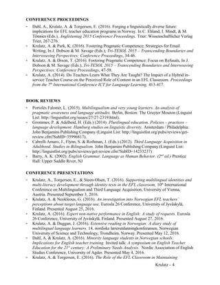 CONFERENCE PROCEEDINGS
- Dahl, A., Krulatz, A. & Torgersen, E. (2016). Forging a linguistically diverse future:
implications for EFL teacher education programs in Norway. In C. Ehland, I. Mindt, & M.
Tönnies (Eds.), Anglistentag 2015 Conference Proceedings. Trier: Wissenschaftlicher Verlag
Trier, 267-276.
- Krulatz, A. & Park, K. (2016). Fostering Pragmatic Competence: Strategies for Email
Writing, In J. Dobson & M. Savage (Eds.), Tri-TESOL 2015 – Transcending Boundaries and
Interweaving Perspectives: Conference Proceedings, 34-46.
- Krulatz, A. & Dixon, T. (2016). Fostering Pragmatic Competence: Focus on Refusals, In J.
Dobson & M. Savage (Eds.), Tri-TESOL 2015 – Transcending Boundaries and Interweaving
Perspectives: Conference Proceedings, 47-58.
- Krulatz, A. (2014). Do Teachers Learn What They Are Taught? The Impact of a Hybrid in-
service Teacher Course on the Perceived Role of Content in an EFL Classroom. Proceedings
from the 7th
International Conference ICT for Language Learning, 413-417.
BOOK REVIEWS
- Portolés Falomir, L. (2015). Multilingualism and very young learners. An analysis of
pragmatic awareness and language attitudes. Berlin, Boston: The Gruyter Mouton (Linguist
List: http://linguistlist.org/issues/27/27-2319.html).
- Grommes, P. & Adelheid, H. (Eds.) (2014). Plurilingual education. Policies – practices –
language development. Hamburg studies on linguistic diversity. Amsterdam / Philadelphia:
John Benjamins Publishing Company (Linguist List: http://linguistlist.org/pubs/reviews/get-
review.cfm?SubID=35996817).
- Cabrelli Amaro, J., Flynn, S. & Rothman, J. (Eds.) (2012). Third Language Acquisition in
Adulthood. Studies in Bilingualism. John Benjamins Publishing Company (Linguist List:
http://linguistlist.org/pubs/reviews/get-review.cfm?SubID=14233237)
- Barry, A. K. (2002). English Grammar. Language as Human Behavior. (2nd
ed.) Prentice
Hall: Upper Saddle River, NJ
CONFERENCE PRESENTATIONS
- Krulatz, A., Torgersen, E., & Steen-Olsen, T. (2016). Supporting multilingual identities and
multi-literacy development through identity texts in the EFL classroom, 10th
International
Conference on Multilingualism and Third Language Acquisition, University of Vienna,
Austria. Presented September 3, 2016.
- Krulatz, A. & Neokleous, G. (2016). An investigation into Norwegian EFL teachers’
perceptions about target language use, Eurosla 26 Conference, University of Jyväskylä,
Finland. Presented August 25, 2016.
- Krulatz, A. (2016). Expert non-native performance in English: A study of requests. Eurosla
26 Conference, University of Jyväskylä, Finland. Presented August 27, 2016.
- Krulatz, A. & Duggan, J. (2016). Extensive reading in Norwegian: A diary study of
multilingual language learners. 14. nordiske lærerutdanningkonferansen, Norwegian
University of Science and Technology, Trondheim, Norway. Presented May 12, 2016.
- Dahl, A. & Krulatz, A. (2016). Minority language students in Norwegian schools:
Implications for English teacher training. Invited talk: A symposium on English Teacher
Education for the 21st
century: A Preliminary Needs Analysis. Nordic Association of English
Studies Conference, University of Agder. Presented May 4, 2016.
- Krulatz, A. & Torgersen, E. (2016). The Role of the EFL Classroom in Maintaining
Krulatz - 4
 