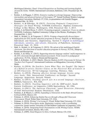 Multilingual Identities. Panel: Critical Perspectives on Teaching and Learning English
Around the Globe. TESOL International Convention, Baltimore, USA. Presented Apr. 08,
2016.
- Krulatz, A. & Duggan, J. (2016). Extensive reading in a foreign language: Empowering
intermediate and advanced learners of Norwegian, 47th
Annual Northeast Modern Language
Association Convention, Hartford, CT, USA, co-presentation with Jennifer Duggan.
Presented Mar. 18, 2016.
- Krulatz, A. & Eldredge, K. (2015). Fostering Pragmatic Competence:
Strategies for Email Writing , TriTESOL Conference, Highline Community
College in Des Moines, Washington, USA. Presented Oct. 3, 2015.
- Krulatz, A. & Örücü Dixon, T. (2015). Promoting pragmatic competence: Focus on refusals,
TriTESOL Conference, Highline Community College in Des Moines, Washington, USA.
Presented Oct. 2, 2015.
- Dahl, A., Krulatz, A., & Torgersen, E. (2015). Forging a linguistically diverse future:
implications for EFL teacher education programs in Norway, English in Multilingual
Individuals and Societies, Anglistentag, Section 5: English in multilingual
individuals, societies, and schools , University of Paderborn, Germany.
Presented Sept. 25, 2016.
- Dahl, A., Krulatz, A., & Torgersen, E. (2015). The advent of the multilingual English
classroom: New directions in teacher education programs in Norway, FLTAL, Sarajevo,
Bosnia and Herzegovina.
- Krulatz, A. & Abney, S., (2015). Supporting minority language students’ multicompetence in
the EFL classroom through differentiated assessment: From research to pedagogical
applications, FLTAL, Sarajevo, Bosnia and Herzegovina.
- Dahl, A. & Krulatz, A. (2015, March). Minority Students In EFL Classrooms In Norway: Do
Teachers Feel Prepared?, International Conference on Bilingualism, University of Malta,
Malta.
- Krulatz, A. (2014). Do Teachers Learn What They Are Taught? The Impact
of a Hybrid in-service Teacher Course on the Perceived Role of Content in
an EFL Classroom, ICT for Language Learning, Florence, Italy.
- Krulatz, A. (2014). Planning effective foreign language lessons using
story books, 26th International Conference on Foreign / Second
Language Acquisition, Szczyrk, Poland.
- Krulatz, A. (2013). Teaching speech acts in a second language classroom ,
RMMLA, Vancouver, WA, USA.
- Krulatz, A. (2013). Teaching linguistics with the SIOP model , South
Eastern Conference on Linguistics LXXX, Spartanburg, SC, USA.
- Krulatz, A. (2011). The American Classroom / panel discussion , University
of Utah International Student Orientation, USA.
- Fichman, A. & Meyers, L. (2010). Expanding L2 Interaction in the Study Abroad Context,
CoTesol (2010), Denver, CO.
- Fichman, A. (2010). Enhancing Student Success through a Respectful Classroom
Environment, ITesol, Weber State University, UT, USA.
- Fichman, A. (2010). Writing? I’m Loving It!, ITesol, Weber State University, UT, USA.
- Fichman, A. (2010). Prescriptive myths. Beginning a sentence with a coordinating
conjunction, poster session, University of Utah Student Conference in Linguistics, USA.
- Fichman, A. (2010). Integrating Poster Presentations in ESL Writing Classes, TESOL
International Convention, Boston, MA, USA.
- Fichman, A. (2009). Email Requests by ELLs, CoTesol, Denver, CO, USA.
Krulatz - 5
 