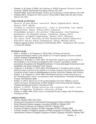 - Fichman, A. & Tomaš, Z (2009). New Pathways in TESOL Programs: Preservice Teacher
Exchange, TESOL International Convention, Denver, CO, USA.
- Fichman (2008). Integrating Reading, Writing, and Technology, CoTesol, Denver, CO, USA.
- Fichman (2007). Netiquette for ESL Learners, ITesol (2007), Idaho Falls, ID, and CoTesol,
Denver, CO, USA.
VOLUNTEER ACTIVITIES
- Resurser til skole- hjem m e samarbeid. Støren Ungdomsskole, Støren,
Norway (2015, March).
- Utvikling av vokabular kompetanse – støtte av flerspråklige barn. Støren
Ungdomsskole, Støren, Norway (2015, February).
- Flerspråklighet: mulighet eller problem? Fylkesmannen i Sør-Trøndelag /
Kompetanse for mangfold seminar, Trondheim, Norway (2014,
December) og Oppdal Ungdomskole, Norway (2015, February).
- The culture shock, University of Utah International Student Orientation
(Fall 2011) and the School of Humanities Adviser Meeting (2012)
- English Language Institute, University of Utah (Summer 2007) – Netiquette for ESL Learners
/ a session for students
INVITED TALKS
- Dahl, A., Krulatz, A. & Torgersen, E. (2016, May). Working with minority
language/multilingual students in the English as a Foreign Language classroom. Invited
seminar. Steinkjer Vidregående Skole.
- Torgersen, E. & Krulatz, A. (2016, May). De lingvistiske, kognitive og sosiale fordelene av
flerspråklighet: Fra forskning til pedagogisk praksis innenfor engelskfaget. Invited
presentation, Kompetanse for Mangfold Konferanse: Er lærerutdanningen forberedt på å møte
mangfoldet i det norske samfunnet?, Oslo, Norway.
- Torgersen, E. & Krulatz, A. (2014, May). Multilingualism in Trondheim public schools:
Raising teacher awareness in the English as a Foreign Language classroom. Invited lecture,
University of Oslo, Center for Multilingualism in Society Across the Lifespan, Oslo, Norway.
- Krulatz, A. & Torgersen, E. (2014, May). Multilingual education trends and practices in
Sør-Trøndelag public schools: An exploratory study. Invited lecture. University of the Basque
Country, San Sebastian, Spain.
- Krulatz, A. (2013). Speech acts in the second language classroom. Making a case for
explicit instruction, Invited lecture, L2TReC Monthly Lecture Series (Second Language
Teaching and Research Center), University of Utah.
- Krulatz, A. (2012). Writing instruction and evaluation that makes sense,
Dept. of Linguistics TA Seminar, University of Utah.
- Krulatz, A. (2008, 2009, 2010). Issues in Evaluating Writing, Campus-wide TA Orientation,
University of Utah
ASSOCIATIONS
- TESOL, Member 2009, 2010, 2016
- International Association for Intercultural Communication Studies, Member 2015
- Rocky Mountain Modern Language Association (RMMLA), Member 2013
- South Eastern Conference on Linguistics (SECOL), Member 2013
- Teachers of English to Speakers of Other Languages (TESOL), Member 2009
- Colorado Teachers of English to Speakers of Other Languages (CoTESOL), Member 2007
- Intermountain Teachers of English to Speakers of Other Languages (ITESOL), Member 2007
Krulatz - 6
 