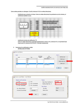DISEÑO SISMORESISTENTE DE EDIFICIOS CON ETABS 2016
Ing. Ovidio Serrano Zelada – oserranoz@yahoo.es
Como ambos periodos no sobrepasa Tp=0.6; entonces C=2.5 en ambas direcciones.
- Coeficiente para cortante en la base: Como en ambas direcciones los parámetros son los mismos, el
coeficiente también lo será.
- Coeficiente de altura de edificación “K”.
Como en ambas direcciones el periodo fundamental es menor a 0.5, entonces K=1; si el periodo fuese
mayor que 0.5, entonces K=0.75+0.5T; T=Periodo fundamental
2. Insertamos los coeficientes a etabs:
- DEFINE/LOAD PATTERNS
Z = 0.45 Factor para Zona Sísmica 4
U = 1.00 Factor de Uso (oficinas)
C = 2.5
S = 1.05 Factor de suelo (Suelo Tipo S2)
R = 6.00 Muros estructurales
0.1969
SxE
 