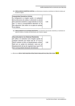 DISEÑO SISMORESISTENTE DE EDIFICIOS CON ETABS 2016
Ing. Ovidio Serrano Zelada – oserranoz@yahoo.es
2.5. IRREGULARIDAD GEOMÉTRICA VERTICAL: Las dimensiones en planta se mantienen en todos los niveles, por
lo tanto es regular.
2.6. IRREGULARIDAD EN LOS SISTEMAS RESISTENTES: Los elementos estructurales resistentes, se mantienen en
todos los niveles, sin cambiar de dimensiones, por lo tanto es regular.
------>>>>>>>> POR LO TANTO NUESTRA ESTRUCTURA ES REGULAR EN ALTURA; POR LO QUE: Ia=1
 