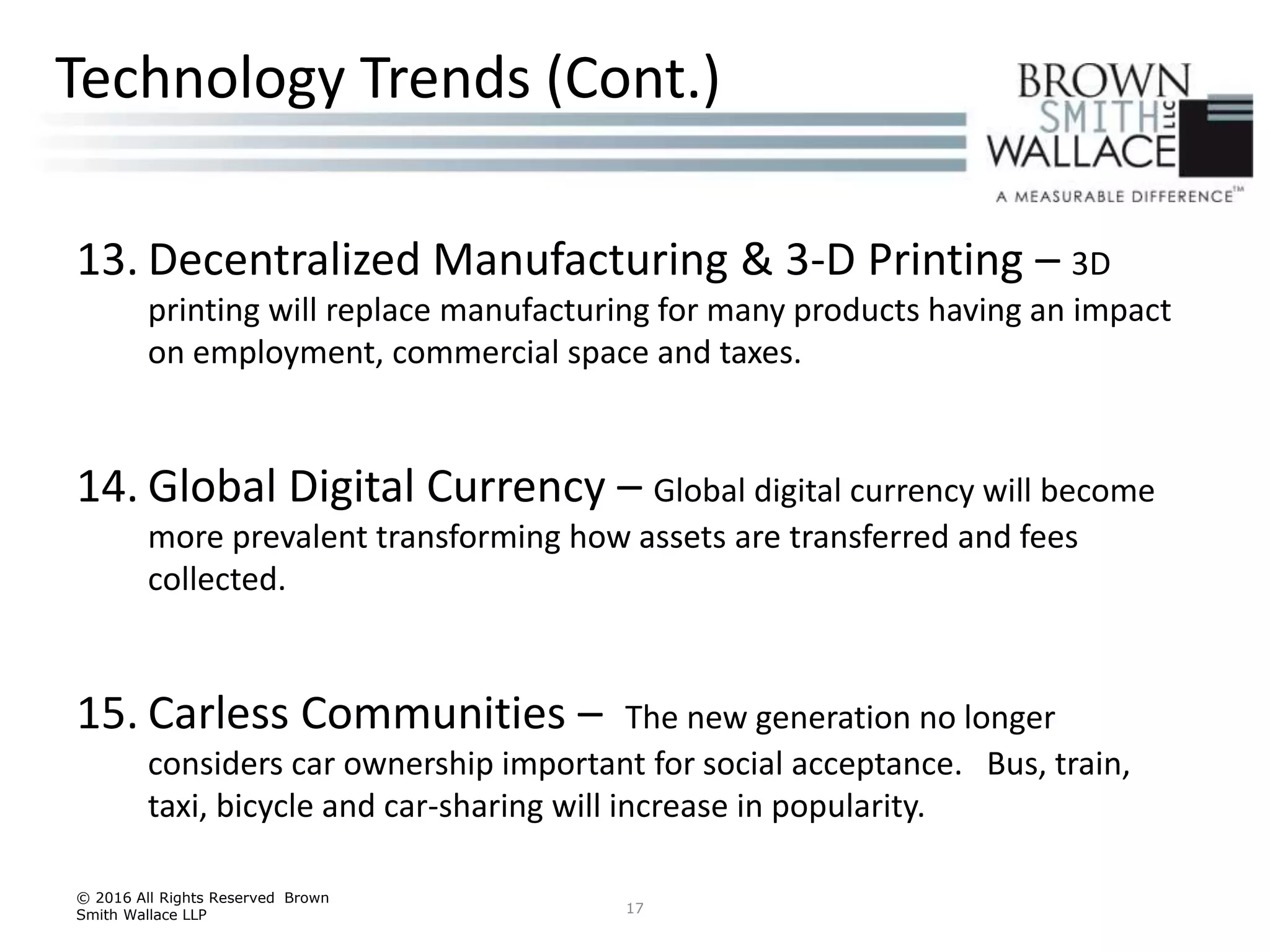 13. Decentralized Manufacturing & 3-D Printing – 3D
printing will replace manufacturing for many products having an impact
on employment, commercial space and taxes.
14. Global Digital Currency – Global digital currency will become
more prevalent transforming how assets are transferred and fees
collected.
15. Carless Communities – The new generation no longer
considers car ownership important for social acceptance. Bus, train,
taxi, bicycle and car-sharing will increase in popularity.
© 2016 All Rights Reserved Brown
Smith Wallace LLP 17
Technology Trends (Cont.)
 
