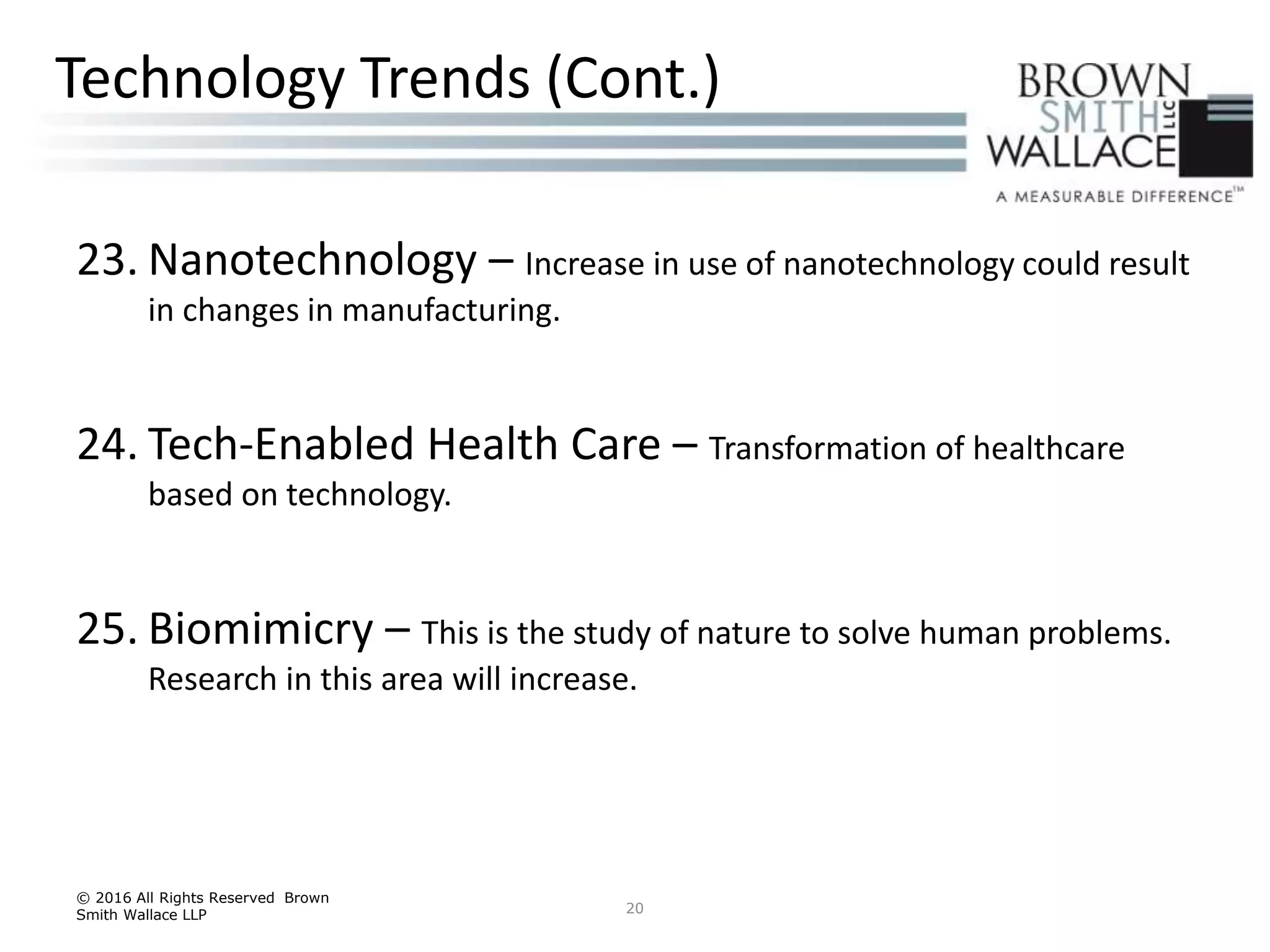 23. Nanotechnology – Increase in use of nanotechnology could result
in changes in manufacturing.
24. Tech-Enabled Health Care – Transformation of healthcare
based on technology.
25. Biomimicry – This is the study of nature to solve human problems.
Research in this area will increase.
© 2016 All Rights Reserved Brown
Smith Wallace LLP 20
Technology Trends (Cont.)
 
