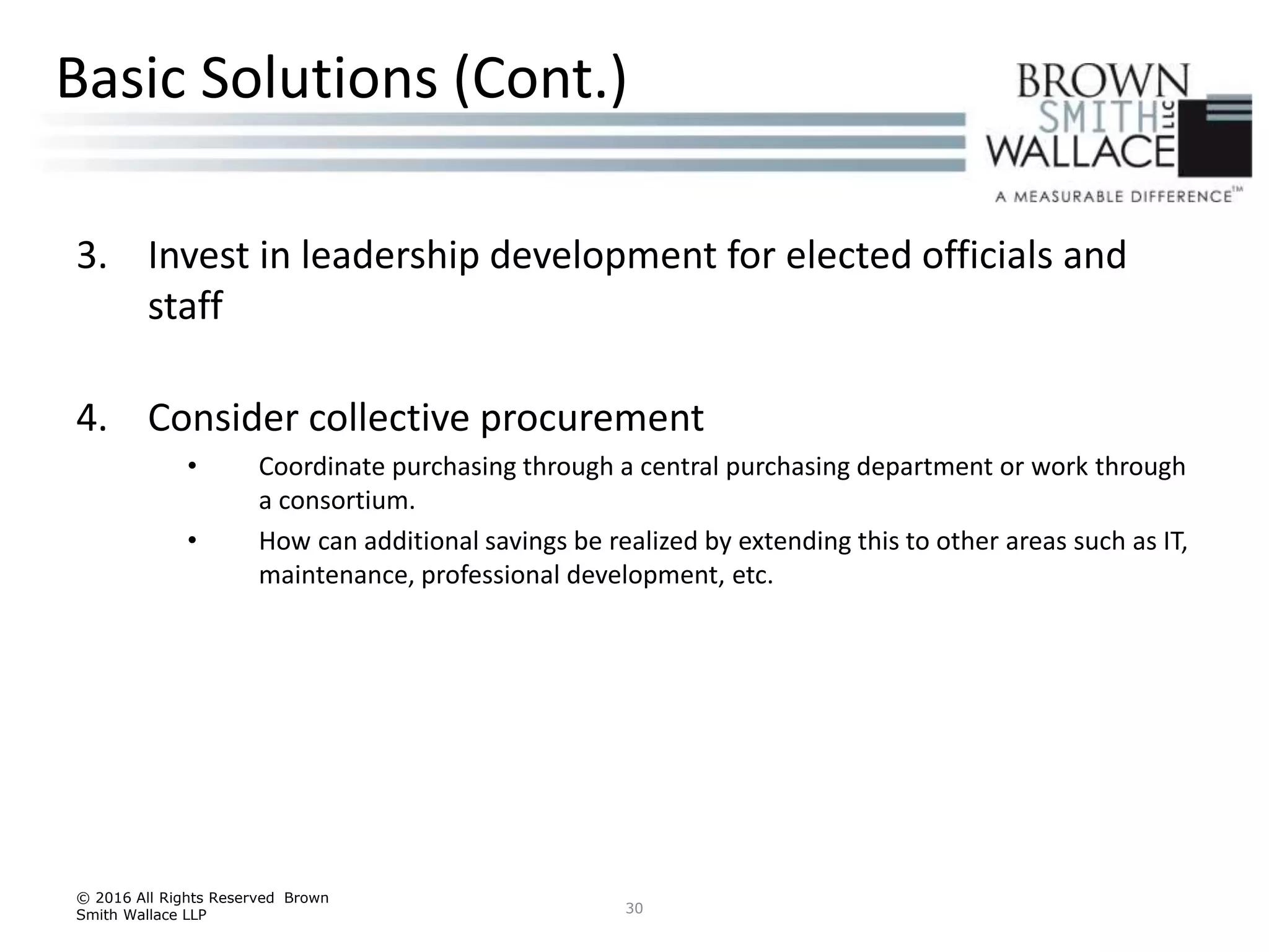 3. Invest in leadership development for elected officials and
staff
4. Consider collective procurement
• Coordinate purchasing through a central purchasing department or work through
a consortium.
• How can additional savings be realized by extending this to other areas such as IT,
maintenance, professional development, etc.
© 2016 All Rights Reserved Brown
Smith Wallace LLP 30
Basic Solutions (Cont.)
 