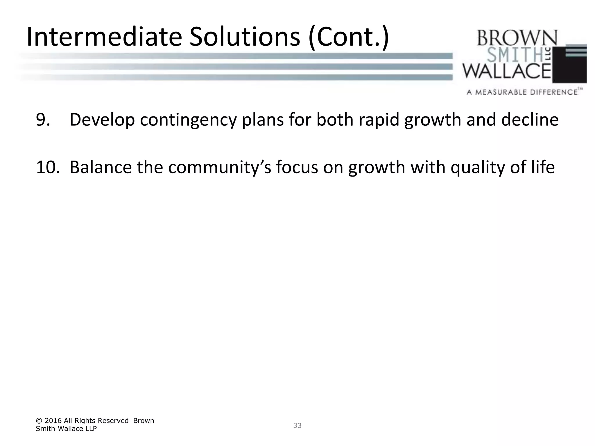 9. Develop contingency plans for both rapid growth and decline
10. Balance the community’s focus on growth with quality of life
© 2016 All Rights Reserved Brown
Smith Wallace LLP 33
Intermediate Solutions (Cont.)
 