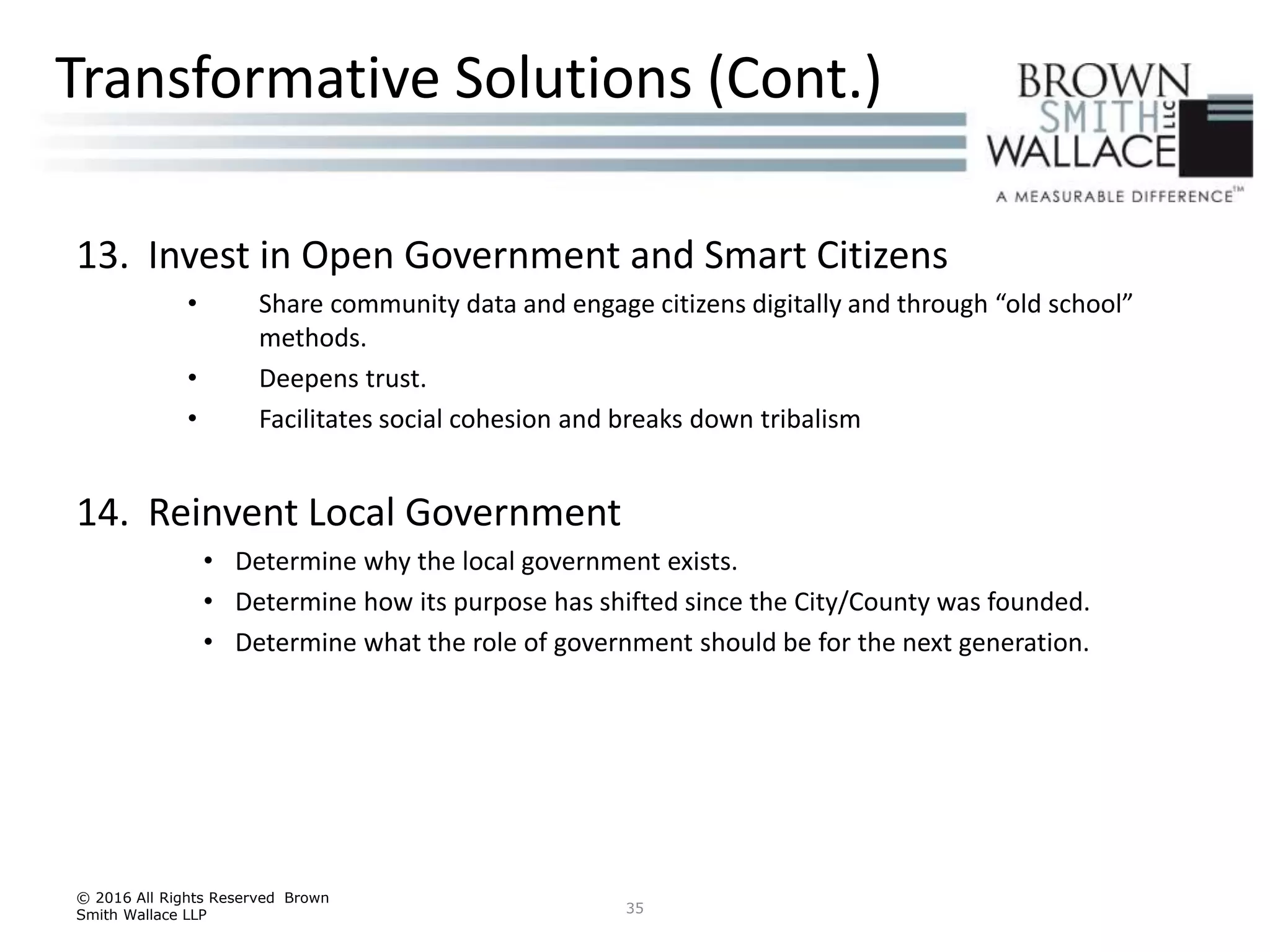 13. Invest in Open Government and Smart Citizens
• Share community data and engage citizens digitally and through “old school”
methods.
• Deepens trust.
• Facilitates social cohesion and breaks down tribalism
14. Reinvent Local Government
• Determine why the local government exists.
• Determine how its purpose has shifted since the City/County was founded.
• Determine what the role of government should be for the next generation.
© 2016 All Rights Reserved Brown
Smith Wallace LLP 35
Transformative Solutions (Cont.)
 
