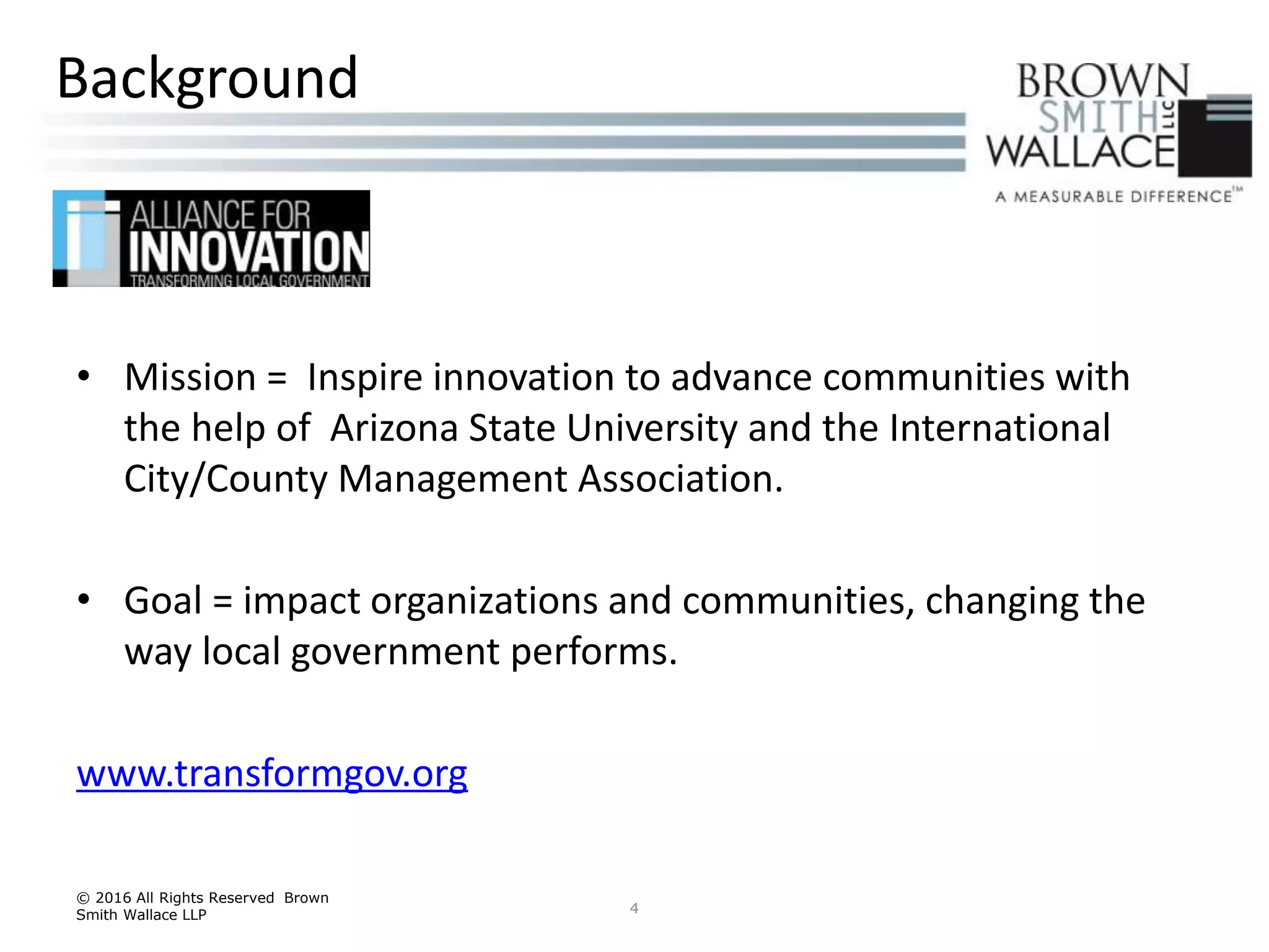 • Mission = Inspire innovation to advance communities with
the help of Arizona State University and the International
City/County Management Association.
• Goal = impact organizations and communities, changing the
way local government performs.
www.transformgov.org
© 2016 All Rights Reserved Brown
Smith Wallace LLP 4
Background
 