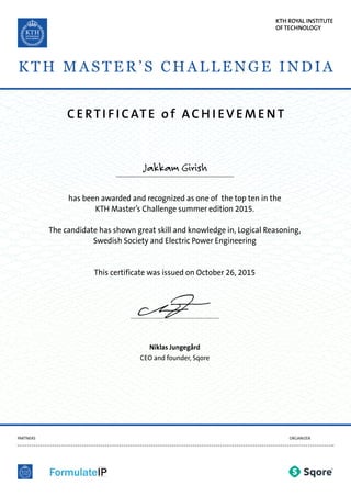 C ERTI FICATE of AC H I EVEMENT
PARTNERS ORGANIZER
has been awarded and recognized as one of the top ten in the
KTH Master’s Challenge summer edition 2015.
The candidate has shown great skill and knowledge in, Logical Reasoning,
Swedish Society and Electric Power Engineering
This certificate was issued on October 26, 2015
Niklas Jungegård
CEO and founder, Sqore
Jakkam Girish
KTH ROYAL INSTITUTE
OF TECHNOLOGY
KTH MAS TER’S C HALLEN GE IN DIA
 