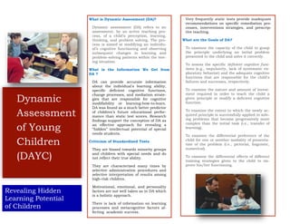 Dynamic
Assessment
of Young
Children
(DAYC)
Revealing Hidden
Learning Potential
of Children
What is Dynamic Assessment (DA)?
Dynamic assessment (DA) refers to an
assessment, by an active teaching pro-
cess, of a child’s perception, learning,
thinking, and problem solving. The pro-
cess is aimed at modifying an individu-
al’s cognitive functioning and observing
subsequent changes in learning and
problem-solving patterns within the test-
ing situation.
What is the Information We Get from
DA ?
DA can provide accurate information
about the individual's learning ability,
specific deficient cognitive functions,
change processes, and mediation strate-
gies that are responsible for cognitive
modifiability or learning-how-to-learn.
DA was found as a much better predictor
of children’s future educational perfor-
mance than static test scores. Research
findings support the conception of DA as
an effective approach for revealing a
“hidden” intellectual potential of special
needs students.
Criticism of Standardized Tests
They are biased towards minority groups
and children with special needs and do
not reflect their true ability.
They are characterized many times by
selective administration procedures and
selective interpretation of results among
high-risk children.
Motivational, emotional, and personality
factors are not well taken as in DA which
is a holistic approach.
There is lack of information on learning
processes and metacognitive factors af-
fecting academic success.
Very frequently static tests provide inadequate
recommendations on specific remediation pro-
cesses, interventions strategies, and prescrip-
tive teaching.
What are the Goals of DA?
To examine the capacity of the child to grasp
the principle underlying an initial problem
presented to the child and solve it correctly.
To assess the specific deficient cognitive func-
tions (e.g., impulsivity, lack of systematic ex-
ploratory behavior) and the adequate cognitive
functions that are responsible for the child's
failures and successes, respectively.
To examine the nature and amount of invest-
ment required in order to teach the child a
given principle or modify a deficient cognitive
function.
To examine the extent to which the newly ac-
quired principle is successfully applied in solv-
ing problems that become progressively more
complex than the initial task (i.e., transfer of
learning).
To examine the differential preference of the
child for one or another modality of presenta-
tion of the problem (i.e., pictorial, linguistic,
numerical).
To examine the differential effects of different
training strategies given to the child to im-
prove his/her functioning.
 