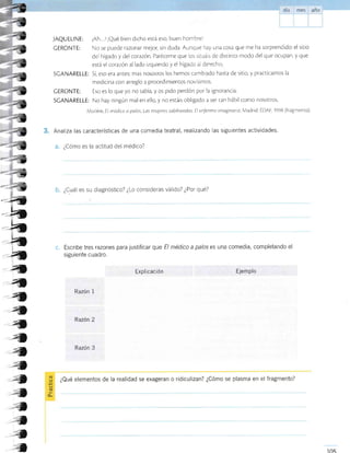 JAQUELINE: iAh. .l iQué bien dicho está eso, buen hombrel
CERONTE: No se puede tazonar mejor, sin duda. Aunque hay una cosa que me ha sorprendido: el sitio
del hígado y del corazón Paréceme que os si¡ua s de distinro modo del que ocupan, y que
está el corazón al lado izquierdo y el hígado al derecho
SCANARELLE: Sí, eso era anres; mas nosorros los hemos cambiado hasta de srtio, y practicamos la
medicina con arreglo a procedimientos novÍsimos.
CERONTE: Eso es lo que yo no sabía, y os pido perdón por la ignorancia.
SCANARELLE: No hay ningún mal en ello, y no estáis obligado a ser can hábil como nosotros.
Molrére El médico a palos Las mujeres sabihondas. El ent'ermo imaginario A,ladrid: EDAF, 1998 (lragmenro).
Analiza las características de una comedia teatral, real¡zando las siguientes actividades.
¿Cómo es la actitud del médico?
*-24
-b
-h
_b
4
4
a
<4
4
a4
I
4
-?
-a
a
4
{
¿Cuál es su diagnóstico? ¿Lo consideras válido? ¿Por qué?
c. Escribe tres razones para justificar que E/ médico a palos es una comedia, completando el
siguiente cuadro.
Explicación Ejemplo
Razón 1
Razón 2
Razón 3
L)
'*
(tr
o-
¿Qué elementos de la realidad se exageran o ridiculizan? ¿Cómo se plasma en el fragmento?
-;*
 