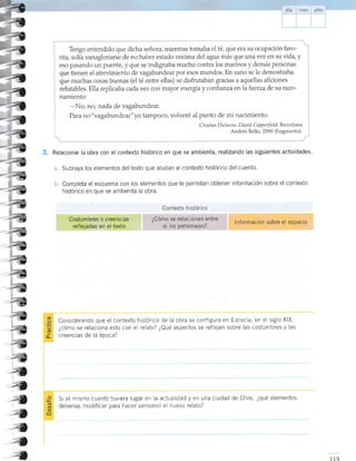 3.
Tengo entendido que dicha señora, mientras tomaba el té, que era su ocupación favo-
rit4 solía vanagloriarse de no haber estado encima del agua más que unavez en su üd4 y
eso pasando un puente, y que se indignaba mucho contra los marinos y demás personas
que tienen el atreümiento de vagabunde ar por esos mundos. En vano se le demostraba
que muchas cosas buenas (el té entre ellas) se disfrutaban gracias a aquellas aficiones
refutables. Ella replicaba cada vez con mayor energra y conhanza enlafuerua de su razo-
namiento:
-No, no; nada de vagabundear.
Para no"vagabundear"yo tampoco, volveré al punto de mi nacimiento.
Charle s D ickens. D ar: id C opp erfiel d. B ar celona:
Andrés Bello, 2000 (fragmento).
Relacionar la obra con el contexto histórico en que se ambienta, realizando las siguientes actividades.
a. Subraya los elementos deltexto que aludan al contexto histórico del cuento.
b. Completa el esquema con los elementos que te permitan obtener información sobre el contexto
histórico en que se ambienta la obra.
Considerando que el contexto histórico de la obra se configura en Escocia, en el siglo XlX,
¿cómo se relaciona esto con el relato? ¿Qué aspectos se reflejan sobre las costumbres y las
creencias de la época?--
f-
4
a--?
4
a
I
Si el mismo cuento tuviera lugar en la actuaiidad y en una ciudad de Chile, ¿qué elementos
deberías modificar para hacer verosímrl el nuevo relato?
,;;
z4
4
4
4
4
4
4
Contexto h isiórico
¿Cómo se relacionan entre
sí los personajes?
lnformación sobre el espacio
 