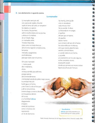 2. Lee atentamente el siguiente poema.
La mamadre
La mamadre viene por ahí,
con zuecos de madera. Anoche
sopló el viento del polo, se rompieron
los tejados, se cayeron
los muros y los puenres,
aulló la noche entera con sus pumas,
y ahora, en la mañana
de sol helado, llega
mi mamadre, doña
Trinidad Marverde,
dulce como la tímida frescura
del sol en las regiones rempestuosas,
lamparita
menuda y apagándose,
encéndiéndose
para que todos vean el camino.
Oh dulce mamadre
-nunca
pude
decir madrastra,
ahora
mi boca ciembla para definirte,
porque apenas
abríel entendimienro
vi la bondad vestida de pobre rrapo oscuro,
Ay mamá, ¿cómo pude
vivir sin recordarte
cada minuto mío?
No es posible. Yo llevo
tu Marverde en mi sangre,
el apellido
del pan que se reparte,
de aquellas
dulces manos
que cortaron del saco de Ia harina
los calzoncillos de mi infancia,
de la que cocinó, planchó, lavó,
sembró, calmó la fiebre,
y cuando todo estuvo hecho,
y ya podía
yo sostenerme con los pies seguros,
se fue, cumplida, oscura,
al pequeño ataúd
donde por primera vez esruvo ociosa
bajo la dura lluvia de Temuco.
Vocabulario
ubicua: que está presente a un
mismo tiempo en todas partes.
Pablo Neruda. Memorial de lsla Negra. Buenos Aires: Edi¡orjal losada, 1964
É_
*
e
e
e-
E.
t--
f.-
f-'
 