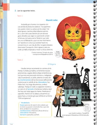 tr2
ü
a
-
a
ü
2
T
c
T
é
*
C
&
e
a
e
-1
e
ü,
;
1a
*
Lee los siguientes textos.
Texto 1
Maneki-neko
Andando por el centro nos topamos con
una tienda de productos asiáticos. "Los japoneses
nos quieren meter su cultura por las orejas'l me
decía lgnacio mientras observábamos atentos
el ir y venir de la pata derecha de uno de esos
gatos dorados que, según la superstición, atraen
la fortuna y la buena suerte. Pensé en que todo
era una confabulación y que con ese movimiento
tan hipnótico lo único que podrían hacer era
convertirnos en uno más de ellos. Los gatos dorados
dominarán Concepcrón. Miré a lgnacio, pero era
tarde: ya había empezado a mover su brazo derecho.
Crisrina Inostroza. Tomado de www. n,!W,l!,,
concepcion enl)1palabr as.cl I 201 4 I,.. í;:;,,; i:,
[exto 2
E§ §Émyera
Llevaba tiempo recorriendo los caminos de la
Pampa. Su bolsa quincalera, conteniendo escasas
perten en cias, car gaba si len te añejas rem em branzas.
Juró que esta vez procuraría reiniciar su malograda
vida. Encendiendo un pitillo, observó al trasluz de
las reverberaciones del sol, las escasas edificaciones
cubiertas por el polvillo de las chancadoras. Soy
Pedro Soto. No tengo documentos, confesó
cabizbflo. Trabajo en todo. Le asignaron número y
un catre en el barracón. ¡Comienzas mañana, viejo!
Por hoy solo habrá agua con harina. Preséntate al
payrolero. Asintió con la cabeza y encaminó sus
pasos hacia un recinto gris que exhibía en su frontis
"Oficina Esperanza'l
Vocabulario
linyera: persona de aspecto descuidado que
no tiene ocupación ni domlcilio fijo y que vive
de la caridad en la via pública.
reverberaciones: reflexiones difusas de la luz.
chancadoras: tritu radoras.
barracón: cuar¡ucho, cuchitril.
,Juan Andrés Landeros. Tomado de
w ww i q u i q uee n1 0 0 pa la b ras.c I I 201 4 I index.ph p
e
e
t§
C
a
¿
ü
,
a
u
t
t
ú
L
L
a
l}
L
¡,
i
h
'L
t1aA
 