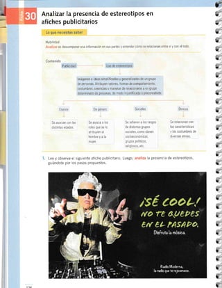 tr
tt
U
L
5
i,
L
L
L
L
{r
L
L
tt
7
?
I'
L
t
B
k
h
t
L
ú__
u
3
t
7_
t
t
t
t
I
Analizar la presencia de estereot¡Pos en
afiches publicitarios
Lo que necesitas saber
l-lai:!lidad
es descomponer una información en sus partes y entender cómo se relacionan entre sí y con el todo
Conten ido
Publicidad Uso de estereotipos
lmágenes o ideas simplificadas y generalizadas de un grupo
de personas Atribuyen valores, formas de comportamiento,
costumbres, creencias 0 manetas de relacionarse a un grup0
determinado de personas, de modo rnjustificado o preconcebido
Etarios
Se asocian con las
distrntas edades
De género
Se asocia a los
roles que se le
atribuyen al
hombre y a la
muJer
Sociales
Se ref ieren a los rasgos
de drstintos grupos
sociales, como clases
socr oeconóm rcas,
grupos polÍticos,
religiosos, etc
Etnicos
Se relacionan con
las características
y las costumbres de
diversas etnias
Lee y observa el siguiente afiche publicitario. Luego,
guiándote por los pasos propuestos.
la presencia de estereotipos,
1ac
 