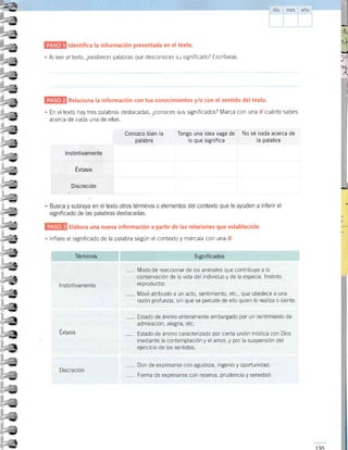 ldentifica la información presentada en el texto.
Al leer eltexto, ¿existieron palabras que desconoces su significado? Escríbelas.
-L --,-__,__-__-__--
Relaciona la información con tus conocimientos ylo con el sentido deltexto.
En el texto hay tres palabras destacadas, ¿conoces sus significados? Marca con una ; cuánto sabes
acerca de cada una de ellas.
I
,t
!t
_a
=l
ll
rt
L
- n
¡a-
ta
- a
{a,
r¡
.a
- t
a
t!,
t-.i
-l
a
j
+
-!E'
,-
-2
*l
tt,
1
,a
- ua
!,
-*a
rt
ú{' !r'
a
-,
-?
--
¡
-
Iq,
¡
-,
:r,
i
!t
!
- )
tt-
!,
)
l,
¡
-D
e
r.)
ig'
"1
)
Elabora una nueva información a part¡r de las relaciones que establec¡ste.
lnfiere el significado de la palabra según el contexto y márcala con una f .
Conozco bien la
palabra
Tengo una idea vaga de No sé nada acerca de
lo que significa la palabra
lnstintivamente
Éxtasis
,--- l/lodo de reaccionar de los animales que contribuye a la
conservación de la vida del individuo y de la especie. lnstinto
reprod uctor.
Móvil atribuido a un acto, sentimiento, etc., que obedece a una
razón profunda, sin que se percate de ello quien lo realizao siente.
Estado de ánimo enteramente embargado por un sentlmiento de
admiración, alegrÍa, etc
, Estado de ánimo caracterizado por cierta unión mística con Dios
mediante la contemplación y el amor, y por la suspensión del
ejercicio de los sentidos
Don de expresarse con agudeza, ingenro y oportunidad.
-
Forma de expresarse con reserva, prudencia y seriedad
Discreción
 