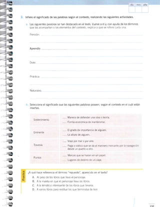 3. lnfiere el significado de las palabras según el contexto, realizando las siguientes actividades.
a. Las siguientes palabras se han destacado en eltexto. Vuelve a ély, con ayuda de los términos
que las acompañan o los elementos del contexto, explica a qué se refiere cada una.
Pensión:
Aprendiz:
Natu ra les:
b, Selecciona el significado que las siguientes palabras poseen, según el contexto en el cuál esián
inseftas.
Em nente
,-- Manera de defender una idea o teorÍa
" Forma económica de mantenerse.
" El grado de importancia de alguien.
- La altura de alguien
- Viaje por mar o por aire.
, Marcas que se hacen en un papel.
. ,-- Lugares de destino de un viaje
-
Paga o viático que se da al marinero mercante por la navegación
desde un puerto a otro.
P u ntos
¿A qué hace referencia el término "repuesto", aparecido en el texto?
A. Al peso de los libros que lleva el personale.
B. A la maleta en que el personaje lleva los libros.
C. A la temática interesante de los libros que llevaría.
D. A varios libros para restiturr los que terminaba de leer.
I
;
b
Dote:
Práctica:
-_4
S
-:-
b
4,rE
,4Tr
>l
-
--,*,
¡¡
u
5
_
=a-
-a
- v
t-+_
ta;!,
-¿4z- "
---a
--u-
ts
-
;v
-i:,
,t
-;
_1¡
-.t
-
I.J
Sostenimiento
Travesía
 