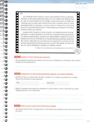Establece el (los) criterio(s) de evaluación.
Las rivalidades enlre humanos y simios que pr¿s¿nta el filme son geniales.
Asimismo, el arco argumental entre César y el mono Koba (Toby Kebbe ll) seré
uno de los mayores atractivos del melrap. Las acciones de los primates nos
muestran que no ¿xiste mayor brecha entre ellos y nosotros mismos. Estos
personajes tienen sus familias, su cultura ytodo un mundo único. A la vez la
forma en la que llevan las acciones no ti¿ne nada que envidiarl¿ a momentos
históricos vividos por humanos.
La guerra entre humanos y simros comenzÓ;sus consecuencias son muchas.
Este filme es la genial ant¿sala a una próxima y probablemente gran película.
Con efectos espectaculares, una trama que logra antretener y hasta emocionar, E/
planeta de los simios, Confrontación es una apuesta s¿gura para estas vacaciones
de invierno. ldeal para ver una cinta que s€ escapa de los cénones de los
actuales blockbusters de Hollywood con su acción desm¿dida. En esta cinta
hay un conflicto establecido y bandos con intereses propios.
Tomado de www,teinvitoalcin¿ c /el-p aneta-de-los-simios-confront/
"."
.;
i qüeiaspé[iffis
 wehscitadas
¿En qué aspectos te fijarÍas para evaluar una crítica de cine? Básate en la información de la cápsula
Contenido vista anteriormente.
Comprueba si la información presentada responde a los criterios definidos.
ldentifica la tesis y los argumentos del texto y cópialos en tu cuaderno, guiándote por el cuadro.
Resume el contenido de cada argumento.
Tesis .-,,,,,.-.-r; Argumentos
Según los aspectos para evaluar que señalaste en el paso anterior, indica si este texto los cumple
satisfactoriamente o no. Fundamenta.
Emite un juicio a partir de la información recogida.
¿Consideras sólida la tesis, los argumentos y la información que sostiene elautor de la crÍtica de cine?
¿Por qué?
v3n2t. .
!
r
I
I
I
r
I
I
I
I
I
r
I
 