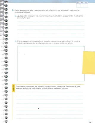 Evalúa la postura del autor y los argumentos y la informacrón que la sostienen, realtzando las
sigu ientes actividades.
¿Qué aspectos consideras más importantes para evalaar la tesis y los argumentos de esta crítica
de cine? ¿Por qué?
Crea un esquema en que explrcites la tesis y ios argumentos del texto anterior. Tu esquema
deberá enunciar, además, las relaciones que unen a los argumentos con la tesis
¿¿
--¡U
_i
-,
I
-
a
-
t
=
I
-
I
- I
-
I
-
a
-,
-
Y
-l
-
-,
v

Considerando los aspectos que utilizarías para evaluar esta critica sobre Iransformers 4. ¿Qué
aspectos del texto son satisfaciorios? ¿Cuáles deberian mejorarse? ¿Por qué?
,;;
 