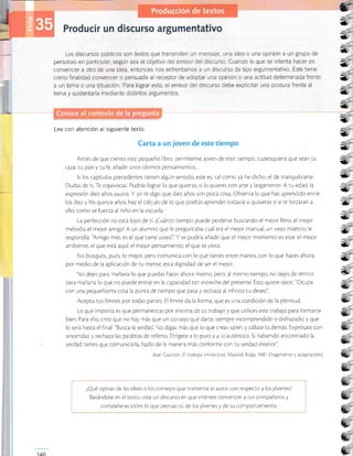 Los discursos públicos son textos que transmiten un Tnensaje, una idea o una opinión a un grupo de
personas en particular, según sea el obletivo del emisor del discurso. Cuando lo que se intenta hacer es
convencer a otro de una idea, entonces nos enfrentamos a un discurso de tipo argumentattvo. Este tiene
como finalidad convencer o persuadir al receptor de adoptar una opinión o una actitud determinada frente
a un tema o una situación. Para lograr esto, el emisor del discurso debe explicitar una postura frente al
tema y sustentarla mediante distintos argumentos.
Lee con atención al siguiente texto.
Antes de que cierres esre pequeño libro, permíreme, joven de este tiempo, cualesquiera que sean tu
taza, tu país y tu fe, añadir unos úl¡imos pensamientos,..
Si los capírulos precedentes tienen algún sentido, esre es, ral como ya he dicho, el de tranquilizarte.
Dudas de tr Te equivocas. Podrás lograr lo que quieras, si lo quieres con arte y largamente. A ru edad, la
expresión diez años asusta. Y yo te digo que diez años son poca cosa Observa lo que has aprendido entre
los diez y los quince años; haz el cálculo de lo que podrás aprender ¡odavía si quisieras o si te forzaran a
ello, como se fuerza al niño en la escuela
La perfección no es¡á lejos de ti ¡Cuánro tiempo puede perderse buscando el me;or libro, el mejor
método, el mejor amigol A un alumno que le pregunraba cuál era el mejor manual, un vtejo maestro le
respondía: 'Amigo mío, es el que tiene usted" Y se podría añadir que el mejor momento es este;el mejor
ambiente, el que está aqu'l el mejor pensamiento, el que te visira.
No busques, pues, lo mejo¡ pero comunica con lo que tienes entre manos, con lo que haces ahora,
por medio de la aplicación de tu mente, esta drgnidad de ser el mejor.
No dejes para mañana lo que puedas hacer ahora mismo; pero, al mismo tiempo, no dejes de remitir
para mañana lo que no puede entrar en la capacidad tan estrecha del presente. Esto quiere decir: "Ocupa
con una pequeñÍsima cosa la punta de tiempo que pasa y recÁaza al infini¡o tu deseo"
Acepta rus límires por rodas parres. El límire da la forma, que es una condición de la plenitud
Lo que importa es que permanezcas por encima de ru rrabalo y que urilices este trabajo para formarte
bien. Para ello, creo que no hay más que un conselo que darte, siempre incomprendido o disfrazado, y que
lo será hasta el final: "Busca la verdad. No digas más que lo que creas saber, y cállate lo demás. Exprésate con
sinceridad y rechaza las palabras de relleno Dirígere a lo puro y a o aurénrico. Si habiendo encontrado la
verdad tienes que comunicarla, hazlo de la manera más conforme con tu verdad inrerior".
Jean Culrton El trabalo intelectual Madrid: Rialp, 198-l (fragmento y adaptación)
¿Qué opinas de Ias ideas o los consejos que transmite el auror con respecto a los jóvenes?
Basándote en el ¡ex¡o, crea un discurso en que inrentes convencer a tus compañeros y
compañeras sobre lo que piensas rú de los jóvenes y de su comportamiento
3
a
*
ü
3
*
a,
=+
=ú
-É
:
ü
Cl
*
*
*
3
{t
s
,L
146
 