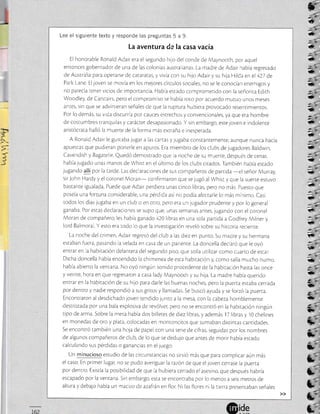 ---
2
)
Lee el siguiente texto y responde las preguntas 5 a 9.
La aventura de la casa vacía
El honorable Ronald Adair era el segundo hilo del conde de Maynoorh, por aquel
entonces gobernador de una de las colonias ausrra ianas. La madre de Adair había regresado
de Ausrralia para operarse de cataratas, y vivia con su hijo Adair y su hija Hilda en el427 de
Park Lane. Eljoven se movía en los mejores círculos sociales, no se le conocían enemigos y
no parecía tener vicios de importancia. Habia estado compromerido con la señorira Edirh
Woodley, de Carstairs, pero el compromlso se había roto por acuerdo muruo unos meses
antes, sin que se advirtieran señales de que la ruprura hubiera provocado resenrimientos.
Por lo demás, su vjda discurria por cauces estrechos y convencionales, ya que era hombre
de costumbres tranquilas y carácrer desapasionado. Y sin embargo, este joven e indolente
aris¡ócrata halló la muerre de la forma más ex¡raña e inesperada.
A Ronald Adair le gustaba jugar a las cartas y jugaba constanremenre, aunque nunca hacía
apuestas que pudieran ponerle en apuros. Era miembro de los clubs de jugadores Baldwin,
Cavendish y Bagatelle Quedó demostrado que Ja noche de su muer¡e, después de cena[
habia jugado unas manos de Whist en el último de los clubs cirados. También había estado
jugando allí por la tarde. Las declaraciones de sus compañeros de parrida
-el señor Murray,
sirJohn Hardy y elcoronei Moran- confirmaron que selugó al Whisr y que la suerre esruvo
bastanre igualada. Puede queAdair perdiera unas cinco libras, pero no más. Puesro que
poseia una fortuna considerable, una pérdida asíno podía afecrarle lo más minimo Casi
todos los díaslugaba en un ciub o en otro, pero era un lugador prudente y por lo general
ganaba. Por estas declaraclones se supo que, unas semanas anres, jugando con el coronel
Moran de compañero, les había ganado 420libras en una sola parrida a Codfrey Milner y
lord Balmoral Y esto era todo lo que la investigación reveló sobre su hisroria recienre.
La noche del crimen, Adair regresó del club a ias diez en punro Su madre y su hermana
estaban fuera, pasando la velada en casa de un parienre. La doncella declaró que le oyó
entrar en La habitación delantera del segundo piso, que solía u¡rlizar como cuarro de esrar
Dicha doncella había encendido la chimenea de esta habiracíón y, como salía mucho humo,
había abierto la ventana. No oyó ningún sonido procedente de la habiración hasra las once
y veinte, hora en que regresaron a casa lady Maynoorh y su hija. La madre habia querido
enlrar en la habitación de su hijo para darle las buenas noches, pero la puerra esraba cerrada
por dencro y nadie respondió a sus griros y llamadas Se buscó ayuda y seforzó la puerta.
Encon¡raron al desdichado joven tendidolunto a la mesa, con la cabeza hornblemente
destrozada por una bala explosiva de revólveL pero no se enconrró en la habitación ningún
ripo de arma. Sobre la mesa había dos billetes de diez libras, y además lT libras y 10 chelines
en monedas de oro y plata, colocadas en montonciros que sumaban dtsrintas canridades.
Se encon¡ró también una hoja de papelcon una sere de cifras, seguidas por los nombres
de algunos compañeros de club, de lo que se dedujo que antes de morir había estado
calculando sus pérdidas o ganancias en elluego.
Un minucioso estudio de las circuns¡ancias no sirvió más que para complicar aún más
el caso. En primer luga¡ no se pudo averiguar larazón de que elloven cerrase la puerra
por dentro. Exisría la posrbilidad de que la hubiera cerrado el asesino, que después habría
escapado por la ventana. Sjn embargo, esta se encontraba por lo menos a seis me¡ros de
altura y debajo había un macizo deazafrán en flor. Ni las flores ni la rrerra presencaban señales
tr
ü
*,
é-
,,
7:
ü_
ü
*_
¿a
a-a
Q,
2
a
É
c
2-
- -;-
a
-_
É
:'-
!t
*
{§
ü
c'.
ü
za
5
É'u
E
E-_
s;--_
t'
1
L=
a-
a_'
E"
C"
 