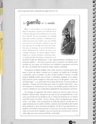 tr:é-
-
ü
r3
.-
:-
tD
*
rE
::
-_-
¿
t
-ü
ü.
=ü
I
*,
I
*.
4
t
=*
"4
ü
g
ü
=ü
'e
a
Í4
ü
:+
ü
ü
L
;1
rD
+
13
!}
ü
L-
b
b
l--
L-
5
5
<a-
1-74
Lee el siguiente texto y responde las preguntas 35 a 41.
, .rnu^
|
*-' *flflr/ Y Vl VVV
Hoce ¡n por de oños, en un progromo de o
televisión espoño o, inviioron o o co¡tonie Christi-
no Rosenvlnge poro dor su testimonio como ciclis-
to e¡ Modrid. En eso oportunidod, lo conionte
contó que cuando comenzó o movilizorse en bi-
crcleto eron pocos los ciclistos, cosi uno cofrodío
que creció en coso de oños, imitondo o uno o o
que venía de os ciudodes del norie de Elropo.
Tol como en Sont ogo, el uso de lc bicicleto ou
mentó rópidomenie en cuestión de oños y por
contogio extronjero Lo cómoro seguío o Rosen-
vinge en su r¡to por ovenidos y estrechos col es
Lo ce ebridod del ¡nd¡e ibérico reclomobo en el
recorrido lo folto de infroestructuro -víos, estocionomientos, focilidodes en el
tronsporte público- y los pocos ovonces, pero no porecío uno militonte obse-
sionodc con uno cousc, sino mós bien uno ciudodono comeniondo uno formo
de vido y de troslodo que le porecío srmple, rópido y soludoble.
El progromo mostrobo tombién cómo codo vez que lo conionte querío otro-
vesor un poso de cebro o tronsitor por lo veredo, se boiobo de lo b¡cicleto
y cominobo, como un peotón. Los otros ciclisios tombién lo hocíon y o nodie
porecío resultorle extroño que osí fuero ni inteniobon pedoleor en lo veredo:
todos osumíon que lo cotegorío ciclisio estó cerco o lo del peotón -osí lo de-
cío Rosenvinge- y no estó exenio de los leyes del trónsiio. El osunto podío ser
ogotodor -boiorse de lo bicicleio poro volver o montorlo codo tonto-, pero
ero necescrio no solomente por los normos, sino tombién porque cuidor lo con-
vivencio cotidiono en uno ciudod denso depende de esos pequeños socrificios.
En Sontiogo, lo exponsión del ciclismo urbono ho sido ton veloz como en
Modrid o Buenos Aires. Aunque tol vez oquí ho ido ocompoñodo de un octi-
vismo que tronsformó los beneficios de un medio de tronsporte en un otributo
morol del usuorio: el ciclisto -furioso, robroso y lleno de pegotinos por cousos
vorios- ero "meior", mós consciente de su huello de corbono y lo del resto. Un
suieto olormodo por el combio climótico, enterodo de los beneficios de lo solud
de lo pobloción y de lo economío energético. Un dío ol mes demostroríon su
poderíoy los buenos intenciones de su cousc con unc reunión mosivo que so-
cobo o los outos de lo colzodo como uno morcho de reivindicoción nocturno
sobre olgo que nuncc estuvo prohibido: lo bicicleto. ))
$ueril
-
 