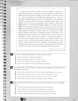 ¿-¿
))
El oscenso de los ciclistos urbonos ho sido formidoble. Lo bicicleto ho
combiodo el poisoie de lo ciudod, lo monero de pensorlo y de ploneorlo. El
desofío de los ciclovíos futuros obligo o nuevos diseños, pero ontes que todo
eso -que los infroestructuros, los boldosines y demorcociones- hoy un os-
pecio que no depende de los decisiones de lo outoridod y sí de lo conducto
personol. Los ciclistos urbonos hon subido su ideologío de boio espesor o los
veredos y eso los ho terminodo iguolondo ol mós soberbio y motón de los
choferes de micro. El entromodo de ideoles ecológicos les ho dodo un escudo
débil y uno excuso paro opropiorse de uno vío que no es paro vehículos y
soltorse los mós elementoles normos del trónsito. Se desplozon entre lo gente
como esquivondo obstóculos, oceleron cuondo no ven personos, e incluso
tocon Io componillo poro forzor o los peotones o deior el compo libre. En ese
gesto persistente, y en oporiencio sin consecuencios, orrcnco lo lucho entre
tronseúntes y ciclistos. Poro muchos ciclistos, los normos de circuloción son
poco mós que uno sugerencio que no les otoñe. Los semóforos esión ohí solo
poro los outos, lo mismo que los señoles de detención y en muchos cosos,
incluso, el sentido del trónsito. Ven en el pedoleo un solvoconducto, y en sus
ortimoños poro esquivor los normos mínimos, uno compensoción o lo folto de
ciclovíos en lo ciudod. Lo ley del mós fuerte disfrozodo de couso iusto.
Oscar Conrardo, diario La Tercera
¿Qué opina el autor del texto sobre los ciclistas urbanos en Chile?
A. Que se han hecho un espacio entre la gente.
B. Que han sabido ganarle terreno a micros y autos
C. Que se han negado al uso de ciclovías por soberbia.
D. Que se han tomado la vereda en desmedro de los peatones.
¿Con qué propósito se hace referencia al programa en que apareció la cantante Christina
Rosenvinge y su bicicleta?
A. Para comparar el comportamiento de los ciclistas españoles frente a los chilenos.
B. Para resaltar la aparición de nuevos ciclistas en Europa debido a la crisis.
C. Para relacionar el estilo indte dela cantante con el uso de las bicicletas.
D. ?ara recalcar la falla de infraestructura para ciclistas en España.
Según el emisor del texto anterior, ¿por qué el ciclista cree que tiene una "superioridad
moral" ?
A. Porque se preocupa de balar de su bicicleta al subir a la vereda.
B. Porque viaja por las veredas a mayor velocidad que los peatones
C. Porque demuestra mensualmente su poderÍo sobre los automovilistas
D. Porque es consciente de la huella de carbono que emite en el planeta.
::€
4
<
4
4
4
4
-4
-l
.'l
-7
.=,
 