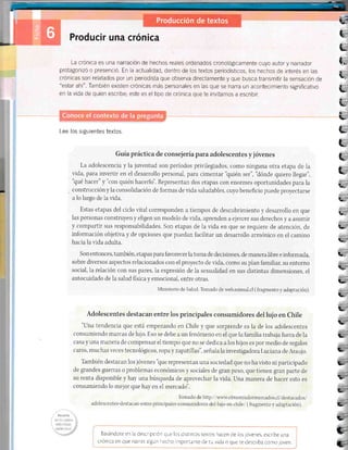 l¡.'
Producir una crónica
La crónica es una narración de hechos reales ordenados cronológicamente cuyo autor y narrador
protagonizó o presenció. En la actualidad, dentro de los textos periodísticos, los hechos de interés en las
crÓnicas son relatados por un periodista que observa directamente y que busca transmltir la sensación cie
"estarahÍ". También existen crónicas más personales en las que se narraur acontecimiento signrficativo
en la vida de quien escribe; este es el tipo de crónica que te invitamos a escribir.
Lee los siguientes textos.
Guiapráctica de consejería para adolescentes y jóvenes
La adolescencia y la juventud son períodos privilegiados, como ninguna otra etapa de la
vida, para inverttr en el desarrollo personal, para cimentar'Quién ser", 'dónde quiero llegar",
'qué hacer" y "con quién hacerlo'. Representan dos etapas con enormes oportunidades para la
construcción y Ia consolidación de formas de vida saludables, cuyo beneficio puede proyectarse
a lo largo de 1a vida.
Estas etapas del ciclo vital corresponden a tiempos de descubrimiento y desarrollo en que
Ias personas construyen y eligen un modelo de vida, aprenden a ejercer sus derechos y a asumir
y compartir sus responsabilidades. Son etapas de la vida en que se requiere de atención, de
información objetiva y de opciones que puedan facihtar un desarrollo armónico en el camino
hacia la r,ida adulta.
Son entonces, también, etapas para favorecer Ia toma de decisiones, de manera libre e informada,
soble diversos aspectos relacionados con el proyecto de r.ida, como su plan familiar, su entorno
social, 1a relación con sus pares, 1a expresión de 1a sexualidad en sus distintas drmensiones, el
autocuidado de la salud física v emocional. entre otras.
Nllnisterio de Salud. 'Ibmado de lveb.minsal.cl ( fragmento y adaptación).
Adolescentes destacan entre los principales consumidores del lujo en Chile
"Una tendencia que está empezando en Chile y que sorprende es la de los adolescentes
consumiendo marcas de lujo. Eso se debe a un fenómeno en el que la familia trabaja fuera de Ia
casa y una manera de compensar el tiempo que no se dedica a los hijos es por medio de regalos
caros, muchas veces tecnológicos, ropa y zapatillas", señala Ia investigadora Luciana, de Araujo.
También destacan los jóvenes 'Que representan una sociedad que no ha visto ni participado
de grandes guerras o problemas económicos y sociales de gran peso, que tienen gran parte de
su renta disponible y hay una búsqueda de aprovechar la vida. Una manera de hacer esto es
consumiendo lo mejor que hay en el rnercado',
Tomado de http://unmrelmostradormercados.cl/destacados/
adolesrrentes-destacan-entre-principaies-consumidores-de1-lujo-en-chile/ (fragmento v aclaptación).
tt:itrq it2
: ::'' :1::'
Basándore en la descripc ón que los dist nros rex¡os hacen de los jóvenes, escribe una
crón ca en que narres agún hecho rnportanre de tu vida o que re describa como joven.
i¿
L
L
(.
¿
L.
L
I
L
§
tr-
L
L
t
t
IZ
L.
L-
t--
!-'
t-
t"- -
ll-
rL
I-
E,
!¡i'
It- -
L
E-
rL
C'
C
!a
-t
E6
 