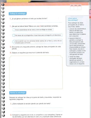 ¿A qué género pertenece el texto que acabas de leer?
,ff. ¿De qué se trata el texto? Marca con una f la(s) opción(es) correctas.
,--l De las características de las ranas y cÓmo se reflejan en el texto.
Del deseo de la protagonista, lo que hace para conseguirlo y el desenlace.
De la opinión que las personas tenían acerca de la Rana y cÓmo ella se
esfuerza para cambiarla.
Para subrayar las ideas
principales de un texto y
resumirlas, debes:
. conocer las características
básicas del texto que
leerás y su estructura,
para determinar el objetivo
de tu resumen.
. separar el texto en
párrafos y subrayar la
idea principal de cada
uno de ellos. Comprueba
que lo seleccionado es
imprescindible en el texto.
Para hacerlo, lee solo lo
subrayado y evalúa si esto
te permite construir una
idea general del texto.
. revisar las ideas
principales del texto,
párrafo por párrafo, y
organizarlos en un texto
breve o en un esquema.
De acuerdo a tu respuesta anterior, subraya las ideas principales de cada
párrafo.
Elabora un esquema que resuma el contenido del texto.
Después de subrayar las ideas principales del texto y resumirlas, responde las
siguientes preguntas.
¿Cómo realizaste la revlsión párrafo por párrafo del texto?
Compara tu esquema con el de un compañero o una compañera. FÍjense en
los elementos que son distintos en cada uno y expliquen estas dtferencias.
-tI
-t
-
-(
_J
1
a
t
-
t</
t
-
t5
{
Í
i
-
>iI
t
+t
-
-j
-t-
tG
-t<!
:)
I*
¡G
¡5
t
-
-J
¡€
J
¡
-
I
-==¡
-t-
__l
i
 