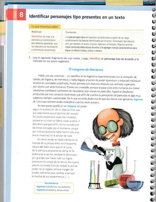 ):
l.-i
L;
t-
L=
L,
vi
v'
t-"
Lo que ¡rt-.t:rtsit¡s sllber
Habilidaii
es traer a la
memo|a un conoctmlento
previamente aprendido, que
se relaciona con la situación
o información presentada
en un texto
llontenido
Los personajes tipo son aquellos caracterizados a partir de un rasg0
predominante fácilmente identif icable por el lector personajes tipo clásicos
s0n, p0r ejemplo, el avaro, la joven ingenua o el donluán Algunos autores
Lee el siguiente fragmento de una novela. Luego,
indicado en los pasos sugeridos.
el personaje tipo de acuerdo a lo
L;
i-a=
=
[;
q;
L;
-iI
g'
b'
vl-
I
H congreso de literatura
Había una vez, entonces... un cienrifico en la Argentina experimentando con Ia clonación de
células, de órganos, de miembros, y había llegado al punto de poder reproducir a volun¡ad individuos
enteros en cantidades indefinidas. Probó primero con insecros, después con animales superiores,
por último con seres humanos. El éxito era invariablg aunque al pasar a los seres humanos los clones
resultahtes cambiaron sutilmente de naturaleza: eran clones no parecidos. Superó el desalienro
producido por esta variación dlciéndose que al fin de cuenras la percepción de parecidos es algo muy
subjetivo, siempre cuestionable. De lo que no tenía dudas era de que sus clones eran genuinos, legionr
de Uno cuyo número podía multrplicar cuanras veces qursrera.
En esre punro quedó en un irnpassg sin pode
segurr en la direccjón de su objerivo final, que
era nada menos que el domrnio dei mundo.
No podia proponerse nada más modes¡o,
porque en su nivei no habría valido la pena y
descubrió que para el fin úkimo sus ejérciros
de clones (vircuales por el momenro, ya que
por motivos prácricos había hecho solo unas
pocas muestras) no le servían de nada.
En cierro modo se habia merido en la
trampa de su propio éxi¡o, en el esquerna
clásico del Sabio loco, que en el curso
de la avenrura propiamente dicha, en la
polirica de la acción, siempre es derrorado,
por grandes que hayan sido sus logros
previos en el campo de la ciencia. por suerre
para é1, no esraba loco de verdad, la sed de
poder no lo cegaba: cenía el margen de
lucidez suficien¡e para cambiar a riempo
la marcha de sus experimenros. [...]
focabulario
batallones, escuadrones.
problema, desacuerdo.
E--
L-
,-
t-
q.-
§--
qr-
v-
v-
k-'
C-
 